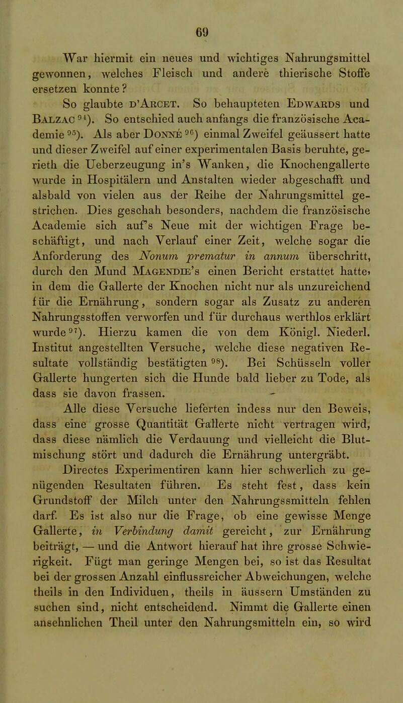 61) War hiermit ein neues und wichtiges Nahrungsmittel gewonnen, welches Fleisch und andere thierische Stoffe ersetzen konnte ? So glaubte d'Arcet. So behaupteten Edwards und Balzac °4). So entschied auch anfangs die französische Aca- demie03). Als aber Dokne 00) einmal Zweifel geäussert hatte und dieser Zweifel auf einer experimentalen Basis beruhte, ge- rieth die Ueberzeugung in's Wanken, die Knochengallerte wurde in Hospitälern und Anstalten wieder abgeschafft und alsbald von vielen aus der Reihe der Nahrungsmittel ge- strichen. Dies geschah besonders, nachdem die französische Academie sich aufs Neue mit der wichtigen Frage be- schäftigt, und nach Verlauf einer Zeit, welche sogar die Anforderung des Nonum prematur in annum überschritt, durch den Mund Magendee's einen Bericht erstattet hatte» in dem die Gallerte der Knochen nicht nur als unzureichend für die Ernährung, sondern sogar als Zusatz zu anderen NahrungsStoffen verworfen und für durchaus werthlos erklärt wurde97). Hierzu kamen die von dem Königl. Niederl. Institut angestellten Versuche, welche diese negativen Re- sultate vollständig bestätigten98). Bei Schüsseln voller Gallerte hungerten sich die Hunde bald lieber zu Tode, als dass sie davon frassen. Alle diese Versuche lieferten indess nur den Beweis, dass eine grosse Quantität Gallerte nicht vertragen wird, dass diese nämlich die Verdauung und vielleicht die Blut- mischung stört und dadurch die Ernährung untergräbt. Directes Experimentiren kann hier schwerlich zu ge- nügenden Resultaten führen. Es steht fest, dass kein Grundstoff der Milch unter den Nahrungssmitteln fehlen darf. Es ist also nur die Frage, ob eine gewisse Menge Gallerte, in Verbindung damit gereicht, zur Ernährung beiträgt, — und die Antwort hierauf hat ihre grosse Schwie- rigkeit. Fügt man geringe Mengen bei, so ist das Resultat bei der grossen Anzahl einflussreicher Abweichungen, welche theils in den Individuen, theils in äussern Umständen zu suchen sind, nicht entscheidend. Nimmt die Gallerte einen ansehnlichen Theil unter den Nahrungsmitteln ein, so wird