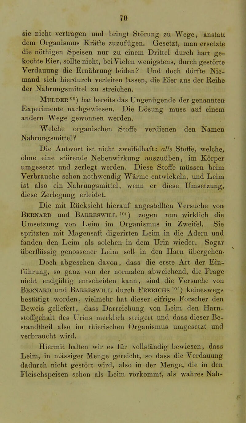 sie nicht vertragen und bringt Störung zu Wege, anstatt dem Organismus Kräfte zuzufügen. Gesetzt, man ersetzte die nöthigen Speisen nur zu einem Drittel durch hart ge- kochte Eier, sollte nicht, bei Vielen wenigstens, durch gestörte Verdauung die Ernährung leiden? Und doch dürfte Nie- mand sich hierdurch verleiten lassen, die Eier aus der Reihe der Nahrungsmittel zu streichen. Mulder 00) hat bereits das Ungenügende der genannten Experimente nachgewiesen. Die Lösung muss auf einem andern Wege gewonnen werden. Welche organischen Stoffe verdienen den Namen Nahrungsmittel ? Die Antwort ist nicht zweifelhaft: alle Stoffe, welche, ohne eine störende Nebenwirkung auszuüben, im Körper umgesetzt und zerlegt werden. Diese Stoffe müssen beim Verbrauche schon nothwendig Wärme entwickeln, und Leim ist also ein Nahrungsmittel, wenn er diese Umsetzung, diese Zerlegung erleidet. Die mit Rücksicht hierauf angestellten Versuche von Bernard und Barreswill 10(i) zogen nun wirklich die Umsetzung von Leim im Organismus in Zweifel. Sie spritzten mit Magensaft digerirten Leim in die Adern und fanden den Leim als solchen in dem Urin wieder. Sogar überflüssig genossener Leim soll in den Harn übergehen. Doch abgesehen davon, dass die erste Art der Ein- führung, so ganz von der normalen abweichend, die Frage nicht endgültig entscheiden kann, sind die Versuche von Bernard und Barreswill durch Frerichs ,01) keineswegs bestätigt worden, vielmehr hat dieser eifrige Forscher den Beweis geliefert, dass Darreichung von Leim den Harn- stoffgehalt des Urins merklich steigert und dass dieser Be- standtheil also im thierischen Organismus umgesetzt und verbraucht wird. Hiermit halten wir es für vollständig bewiesen, dass Leim, in massiger Menge gereicht, so dass die Verdauung dadurch nicht gestört wird, also in der Menge, die in den Fleischspeisen schon als Leim vorkommt, als wahres Nah-