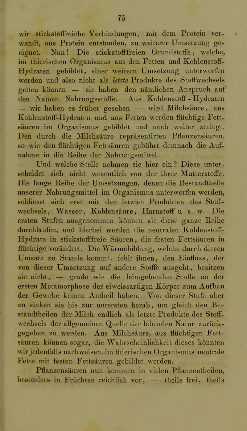 wir stickstoffreiche Verbindungen, mit dem Protein ver- wandt, aus Protein entstanden, zu weiterer Umsetzung ge- eignet. Nun! Die stickstofffreien Grundstoffe, welche, im thierischen Organismus aus den Fetten und Kohlenstoff- Hydraten gebildet, einer weitern Umsetzung unterworfen werden und also nicht als letzte Produkte des Stoffwechsels gelten können — sie haben den nämlichen Anspruch auf den Namen Nahrungsstoffe. Aus Kohlenstoff - Hydraten — wir haben es früher gesehen — wird Milchsäure, aus Kohlenstoff-Hydraten und aus Fetten werden flüchtige Fett- säuren im Organismus gebildet und noch weiter zerlegt. Den durch die Milchsäure repräsentirten Pflanzensäuren, so wie den flüchtigen Fettsäuren gebührt demnach die Auf- nahme in die Reihe der Nahrungsmittel. Und welche Stelle nehmen sie hier ein ? Diese unter- scheidet sich nicht wesentlich von der ihrer Mutterstoffe. Die lange Reihe der Umsetzungen, denen die Bestandteile unserer Nahrungsmittel im Organismus unterworfen werden, schliesst sich erst mit den letzten Produkten des Stoff- wechsels, Wasser, Kohlensäure, Harnstoff u. s. w. Die ersten Stufen ausgenommen können sie diese ganze Reihe durchlaufen, und hierbei werden die neutralen Kohlenstoff- Hydrate in stickstofffreie Säuren, die festen Fettsäuren in flüchtige verändert. Die Wärmebildung, welche durch diesen Umsatz zu Stande kommt, fehlt ihnen, den Einfluss, der von dieser Umsetzung auf andere Stoffe ausgeht, besitzen sie nicht, — grade wie die leimgebenden Stoffe an der ersten Metamorphose der eiweissartigen Körper zum Aufbau der Gewebe keinen Antheil haben. Von dieser Stufe aber an sinken sie bis zur untersten herab, um gleich den Be- standtheilen der Milch endlich als letzte Produkte des Stoff- wechsels der allgemeinen Quelle der lebenden Natur zurück- gegeben zu werden. Aus Milchsäure, aus flüchtigen Fett- säuren können sogar, die Wahrscheinlichkeit dieses könnten wir jedenfalls nachweisen, im thierischen Organismus neutrale Fette mit festen Fettsäuren gebildet werden. Pflanzensäuren nun kommen in vielen Pflanzentheilen, besonders in Früchten reichlich vor, — theils frei, theils