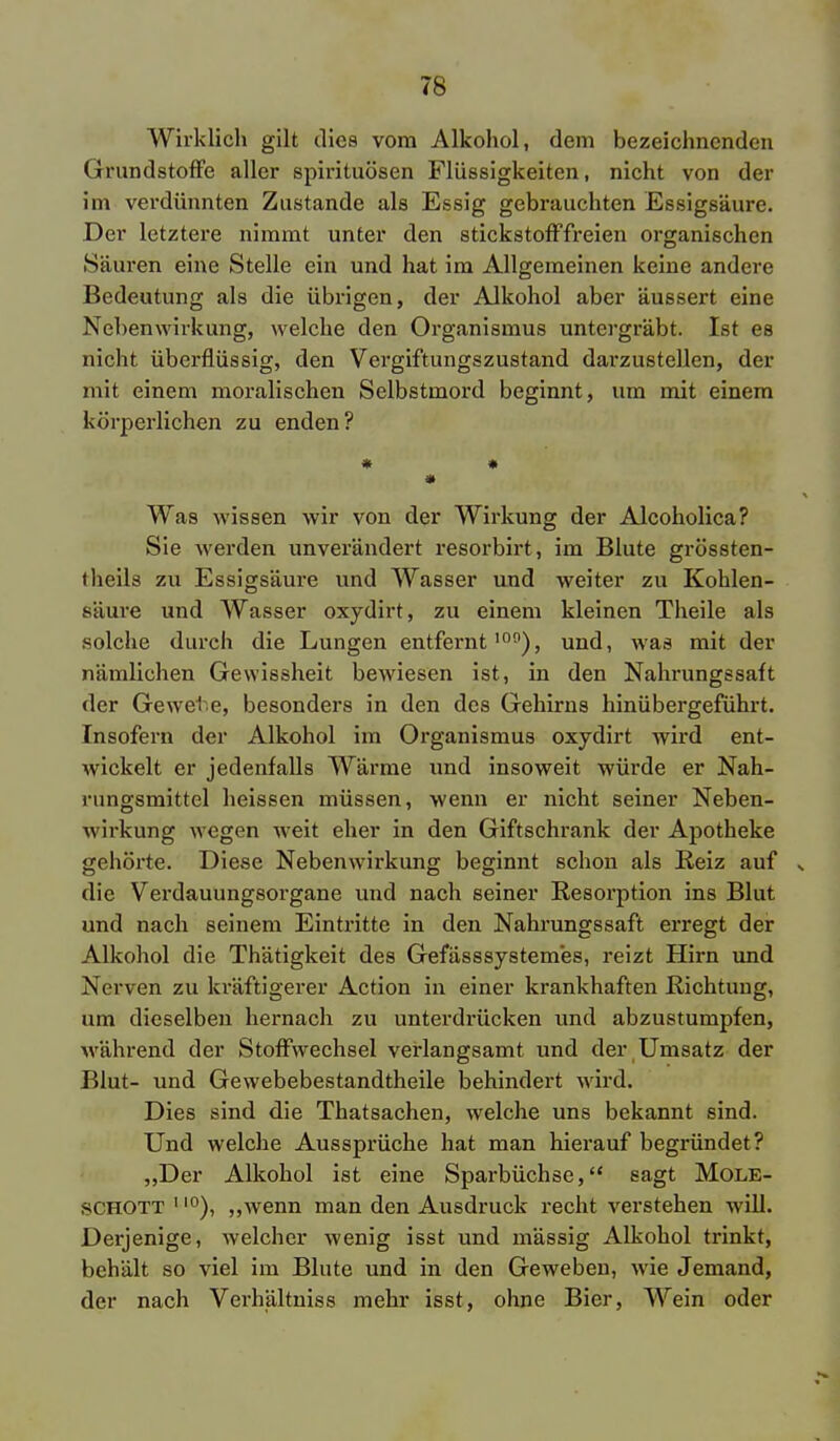 Wirklich gilt dies vom Alkohol, dem bezeichnenden Grundstoffe aller Spirituosen Flüssigkeiten, nicht von der im verdünnten Zustande als Essig gebrauchten Essigsäure. Der letztere nimmt unter den stickstofffreien organischen Säuren eine Stelle ein und hat im Allgemeinen keine andere Bedeutung als die übrigen, der Alkohol aber äussert eine Nebenwirkung, welche den Organismus untergräbt. Ist es nicht überflüssig, den Vergiftungszustand darzustellen, der mit einem moralischen Selbstmord beginnt, um mit einem körperlichen zu enden? Was wissen wir von der Wirkung der Alcoholica? Sie werden unverändert resorbirt, im Blute grössten- theils zu Essigsäure und AVasser und weiter zu Kohlen- säure und Wasser oxydirt, zu einem kleinen Theile als solche durch die Lungen entfernt100), und, was mit der nämlichen Gewissheit bewiesen ist, in den Nahrungssalt der Gewete, besonders in den des Gehirns hinübergeführt. Insofern der Alkohol im Organismus oxydirt wird ent- wickelt er jedenfalls Wärme und insoweit würde er Nah- rungsmittel heissen müssen, wenn er nicht seiner Neben- wii'kung wegen weit eher in den Giftschrank der Apotheke gehörte. Diese Nebenwirkung beginnt schon als Heiz auf s die Verdauungsorgane und nach seiner Resorption ins Blut und nach seinem Eintritte in den Nahrungssaft erregt der Alkohol die Thätigkeit des Gefässsystemes, reizt Hirn und Nerven zu kräftigerer Action in einer krankhaften Richtung, um dieselben hernach zu unterdrücken und abzustumpfen, während der Stoffwechsel verlangsamt und der Umsatz der Blut- und Gewebebestandtheile behindert wird. Dies sind die Thatsachen, welche uns bekannt sind. Und welche Aussprüche hat man hierauf begründet? „Der Alkohol ist eine Sparbüchse, sagt Mole- schott 110), „wenn man den Ausdruck recht verstehen will. Derjenige, welcher wenig isst und mässig Alkohol trinkt, behält so viel im Blute und in den Geweben, wie Jemand, der nach Verhältniss mehr isst, ohne Bier, Wein oder