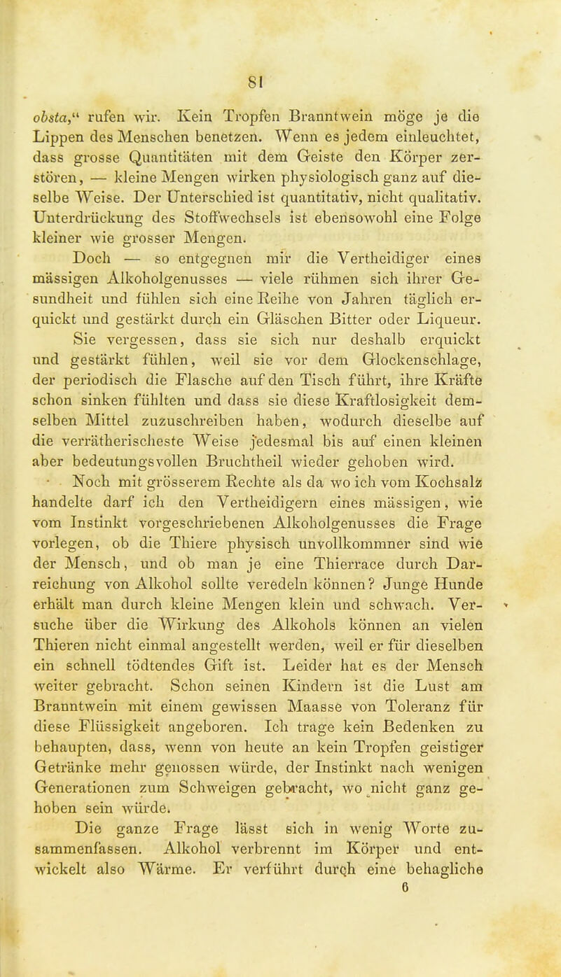 obsta, rufen wir. Kein Tropfen Branntwein möge je die Lippen des Menschen benetzen. Wenn es jedem einleuchtet, dass grosse Quantitäten mit dem Geiste den Körper zer- stören, — kleine Mengen wirken physiologisch ganz auf die- selbe Weise. Der Unterschied ist quantitativ, nicht qualitativ. Unterdrückung des Stoffwechsels ist ebensowohl eine Folge kleiner wie rosser Mengen. Doch — so entgegnen mir die Vertheidiger eines massigen Alkoholgenusses — viele rühmen sich ihrer Ge- sundheit und fühlen sich eine Reihe von Jahren täglich er- quickt und gestärkt durch ein Gläschen Bitter oder Liqueur. Sie vergessen, dass sie sich nur deshalb erquickt und gestärkt fühlen, weil sie vor dem Glockenschlage, der periodisch die Flasche auf den Tisch führt, ihre Kräfte schon sinken fühlten und dass sie diese Kraftlosigkeit dem- selben Mittel zuzuschreiben haben, wodurch dieselbe auf die verrätherischeste Weise jedesmal bis auf einen kleinen aber bedeutungsvollen Bruchtheil wieder gehoben wird. Noch mit grösserem Rechte als da wo ich vom Kochsalz handelte darf ich den Vertheidigern eines mässigen, wie vom Instinkt vorgeschriebenen Alkoholgenusses die Frage vorlegen, ob die Thiere physisch unvollkommner sind wie der Mensch, und ob man je eine Thierrace durch Dar- reichung von Alkohol sollte veredeln können? Junge Hunde erhält man durch kleine Mengen klein und schwach. Ver- suche über die Wirkung des Alkohols können an vielen Thieren nicht einmal angestellt werden, weil er für dieselben ein schnell tödtendes Gift ist. Leider hat es der Mensch weiter gebracht. Schon seinen Kindern ist die Lust am Branntwein mit einem gewissen Maasse von Toleranz für diese Flüssigkeit angeboren. Ich trage kein Bedenken zu behaupten, dass, wenn von heute an kein Tropfen geistiger Getränke mehr genossen würde, der Instinkt nach wenigen Generationen zum Schweigen gebracht, wo nicht ganz ge- hoben sein würde. Die ganze Frage lässt sich in wenig Worte zu- sammenfassen. Alkohol verbrennt im Körper und ent- wickelt also Wärme. Er verführt durch eine behagliche 6