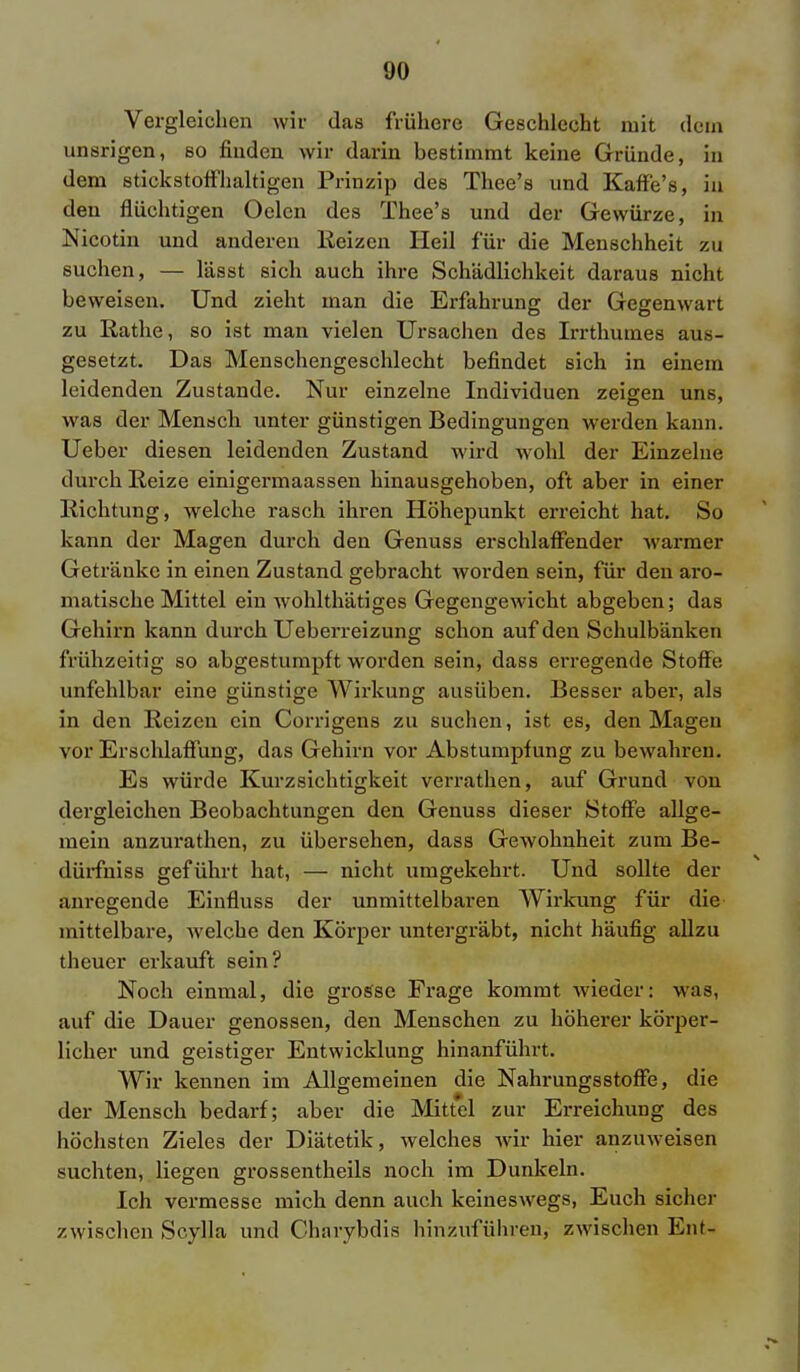 <J0 Vergleichen wir das frühere Geschlecht mit dorn unsrigen, so finden wir darin bestimmt keine Gründe, in dem stickstoffhaltigen Prinzip des Thee's und Kaffe's, in den flüchtigen Oelen des Thee's und der Gewürze, in Nicotin und anderen Heizen Heil für die Menschheit zu suchen, — lässt sich auch ihi*e Schädlichkeit daraus nicht beweisen. Und zieht man die Erfahrung der Gegenwart zu Rathe, so ist man vielen Ursachen des Irrthumes aus- gesetzt. Das Menschengeschlecht befindet sich in einem leidenden Zustande. Nur einzelne Individuen zeigen uns, was der Mensch unter günstigen Bedingungen werden kann. Ueber diesen leidenden Zustand wird wohl der Einzelne durch Reize einigermaassen hinausgehoben, oft aber in einer Richtung, welche rasch ihren Höhepunkt erreicht hat. So kann der Magen durch den Genuss erschlaffender warmer Getränke in einen Zustand gebracht worden sein, für den aro- matische Mittel ein wohlthätiges Gegengewicht abgeben; das Gehirn kann durch Ueberreizung schon auf den Schulbänken frühzeitig so abgestumpft worden sein, dass erregende Stoffe unfehlbar eine günstige Wirkung ausüben. Besser aber, als in den Reizen ein Corrigens zu suchen, ist es, den Magen vor Erschlaffung, das Gehirn vor Abstumpfung zu bewahren. Es würde Kurzsichtigkeit verrathen, auf Grund von dergleichen Beobachtungen den Genuss dieser Stoffe allge- mein anzurathen, zu übersehen, dass Gewohnheit zum Be- dürfniss geführt hat, — nicht umgekehrt. Und sollte der anregende Einfluss der unmittelbaren Wirkung für die mittelbare, welche den Körper untergräbt, nicht häufig allzu theuer erkauft sein? Noch einmal, die grosse Frage kommt wieder: was, auf die Dauer genossen, den Menschen zu höherer körper- licher und geistiger Entwicklung hinanführt. Wir kennen im Allgemeinen die Nahrungsstoffe, die der Mensch bedarf; aber die Mittel zur Erreichung des höchsten Zieles der Diätetik, welches wir hier anzuweisen suchten, liegen grossentheils noch im Dunkeln. Ich vermesse mich denn auch keineswegs, Euch sicher zwischen Scylla und Charybdis hinzuführen, zwischen Em-