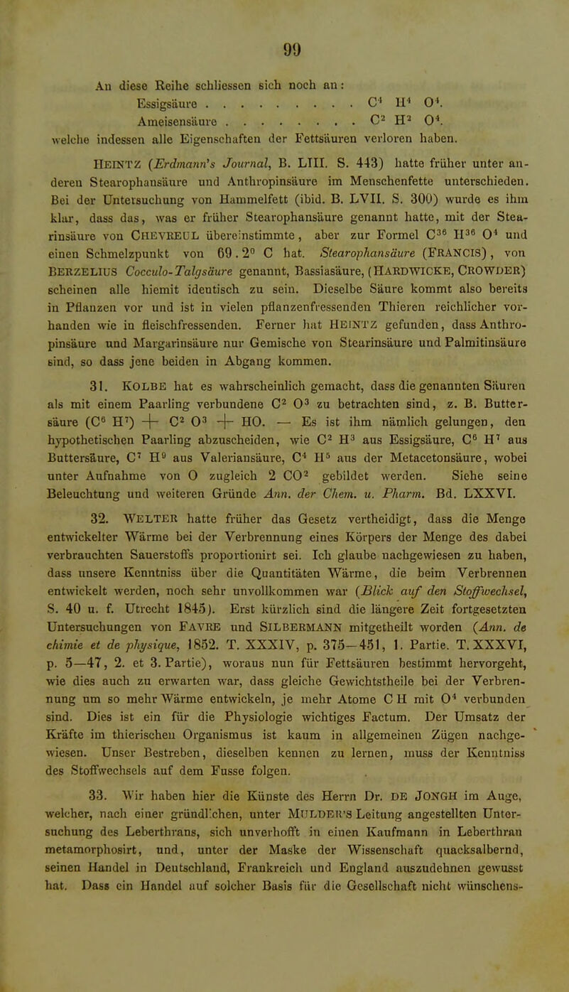 An diese Reihe schliessen sich noch au: Essigsäure Ameisensäure C4 Ii4 O4. C2 H2 O4. welche indessen alle Eigenschaften der Fettsäuren verloren haben. II eint z (Erdmann'a Journal, B. LIII. S. 443) hatte früher unter an- deren Stearophansäure und Anthropinsäure im Menschenfette unterschieden. Bei der Untersuchung von Hanimelfett (ibid. B. LVII. S. 300) wurde es ihm klar, dass das, was er früher Stearophansäure genannt hatte, mit der Stea- rinsäure von CHEVREUL übereinstimmte, aber zur Formel C36 II36 O4 und einen Schmelzpunkt von 69.2° C hat. Stearophansäure (FRANCIS), von BERZELIUS Cocculo-Talgsäure genannt, Bassiasäure, (HARDWICKE, CROWDER) scheinen alle hicmit identisch zu sein. Dieselbe Säure kommt also bereits in Pflanzen vor und ist in vielen pflanzenfressenden Thieren reichlicher vor- handen wie in fleischfressenden. Ferner hat HEINTZ gefunden, dass Anthro- pinsäure und Margarinsäure nur Gemische von Stearinsäure und Palmitinsäure Bind, so dass jene beiden in Abgang kommen. 31. Kolbe hat es wahrscheinlich gemacht, dass die genannten Säuren als mit einem Paarling verbundene C2 O3 zu betrachten sind, z. B. Butter- säure (C6 H7) -j- C2 O3 -(- HO. — Es ist ihm nämlich gelungen, den hypothetischen Paarling abzuscheiden, wie C2 H3 aus Essigsäure, C6 H7 aus Buttersäure, C7 H° aus Valeriansäure, C4 II5 aus der Metacetonsäure, wobei unter Aufnahme von 0 zugleich 2 CO2 gebildet werden. Siehe seine Beleuchtung und weiteren Gründe Ann. der Chem. u. Pharm. Bd. LXXVI. 32. Welter hatte früher das Gesetz vertheidigt, dass die Menge entwickelter Wärme bei der Verbrennung eines Körpers der Menge des dabei verbrauchten Sauerstoffs proportionirt sei. Ich glaube nachgewiesen zu haben, dass unsere Kenntniss über die Quantitäten Wärme, die beim Verbrennen entwickelt werden, noch sehr unvollkommen war (Blick auf den Stoffiuechsel, S. 40 u. f. Utrecht 1845). Erst kürzlich sind die längere Zeit fortgesetzten Untersuchungen von Favre und Silbermann mitgetheilt worden (Ann. de ehimie et de physique, 1852. T. XXXIV, p. 375-451, 1. Partie. T. XXXVI, p. 5—47, 2. et 3. Partie), woraus nun für Fettsäuren bestimmt hervorgeht, wie dies auch zu erwarten war, dass gleiche Gewichtstheile bei der Verbren- nung um so mehr Wärme entwickeln, je mehr Atome CH mit O4 verbunden sind. Dies ist ein für die Physiologie wichtiges Factum. Der Umsatz der Kräfte im thierischeu Organismus ist kaum in allgemeinen Zügen nachge- wiesen. Unser Bestreben, dieselben kennen zu lernen, muss der Kenntniss des Stoffwechsels auf dem Fusse folgen. 33. Wir haben hier die Künste des Herrn Dr. DE JONGH im Auge, welcher, nach einer gründlichen, unter Mulde irs Leitung angestellten Unter- suchung des Leberthrans, sich unverhofft in einen Kaufmann in Leberthran metamorphosirt, und, unter der Maske der Wissenschaft quacksalbernd, seinen Handel in Deutschland, Frankreich und England auszudehnen gewusst hat. Das» ein Handel auf solcher Basis für die Gesellschaft nicht wünschens-