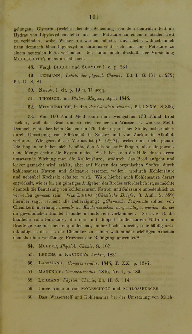gelungen, Glycerin (welches bei der Scheidung von dem neutralen Fett als Hydrat von Lipyloxyd entsteht) mit einer Fettsäure zu einem neutralen Fett zu verbinden, wobei Wasser frei werden müsste, und höchst wahrscheinlich kann -demnach bloss Lipyloxyd in statu nascenti sich mit einer Fettsäure zu einem neutralen Fette verbinden. Ich kann mich desshalb der Vorstellung MOLESCHO'l'T's nicht anschliessen. 48. Vergl. Bidder und Schmidt l. c. p. 231. 49. LEHMANN, Lehrb. der physiol. Chemie, Bd. I. S. 131 u. 279; Bd. II. S. 81. 50. Nasse, 1. cit. p. 19 u. 71 seqq. öl. THOMSON, im Philos. Magaz., April 1845. 52. MlTSCHERLICH, in Ann. der Chemie u. Pharm., Bd. LXXV. S.30G, 53. Von 100 Pfund Mehl kann man wenigstens 150 Pfund Brod backen, weil das Brod um so viel reicher an Wasser ist wie das Mehl. Dennoch geht aber beim Backen ein Theil der organischen Stoffe, insbesondere durch Umsetzung von Stärkmehl in Zucker und von Zucker in Alkohol, verloren. Wie gross dieser Verlust ist (2—6%?), weiss man nicht genau. Die Engländer haben sich bemüht, den Alkohol aufzufangen, aber die gewon- nene Menge deckte die Kosten nicht. Sie haben auch die Hefe, durch deren umsetzende Wirkung man die Kohlensäure, wodurch das Brod aufgeht und locker gemacht wird, erhält, aber auf Kosten des organischen Stoffes, durch kohlensaures Natron und Salzsäure ersetzen wollen, wodurch Kohlensäure und nebenbei Kochsalz erhalten wird. Wäre hierbei auch Kohlensäure derart entwickelt, wie es für ein günstiges Aufgehen des Brodes erforderlich ist, so möchte dennoch die Benutzung von kohlensaurem Natron und Salzsäure unbedenklich zu verwerfen gewesen sein. Was Liebig (Chemische Briefe, 3. Aufl., S. 589) hierüber sagt, verdient alle Beherzigung: „Chemische Präparate sollten von Chemikern überhaupt niemals zu Küchenzwecken vorgeschlagen werden, da sie im gewöhnlichen Handel beinahe niemals rein vorkommen. So ist z. B. die käufliche rohe Salzsäure, die man mit doppelt kohlensaurem Natron dem Brodteige zuzumischen empfohlen hat, immer höchst unrein, sehr häufig arse- nikhaltig, so dass sie der Chemiker zu seinen weit minder wichtigen Arbeiten niemals ohne weitläufige Prozesse der Reinigung anwendet. 54. Mulder, Physiol. Chemie, S. 107. 55. Leuchs, in Kästnern Archiv, 1831. 56. LASSAIGNE, Comptes-rendus, 1845, T. XX. p. 1347. 57. MAGENDIE, Comptes-rendus, 1846, Nr. 4, p. 189. 58. LEHMANN, Physiol. Chemie, Bd. II. S. 114. 59. Unter Anderen von MOLESCHOTT und Schlossberger. 60. Dass Wasserstoff und Kuhlensäure bei der Umsetzung von Milch-