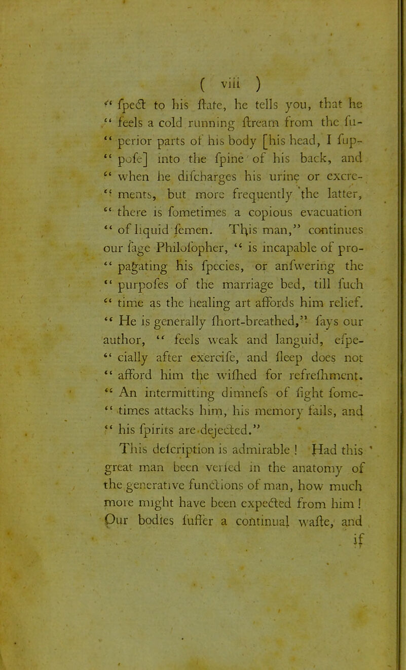 ■.-•/ v;.;;: -;vm( ) • ' \ ; - i fpect to Tils ftare, he tells you, that he  feels a cold running ftream from the fu-  perior parts of his body [his head, I fup-  pofe] into the fpine of his back, and C( when he difcharges his urine or excrc- mentb, but more frequently the latter, c< there is fometimes a copious evacuation  of liquid femen. Tfus man/5 continues our fage Philofopher,  is incapable of pro- ** pagating his fpecies, or anfvvering the  purpofes of the marriage bed, till fuch  time as the healing art affords him relief. (f He is generally fhort-breathed,5' fays our author,  feels weak and languid, efpe- ** dally after exercife, and fleep does not  afford him the wifhed for refreshment. <£ An intermitting dimnefs of fight fome- ' ■ times attacks him, his memory fails, and  his fpirits are.dejected. This deicription is admirable ! Had this ' great man been veiled in the anatomy of the generative functions of man, how much more might have been expected from him! Our bodies fufier a continual wafte, and • •' -if