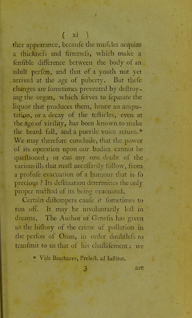 ther appearance, becaufe the mufcles acquire a tlnckneis and firmncfs, which make a fenfible difference between the body of an adult perfon, and that of a youth not yet arrived at the age of puberty. But thefe changes are fomctimes prevented by deltroy- ing the organ, which ierves to feparate the liquor that produces them, hence an ampu- tation, or a decay of the tefticles, even, at the age of virility, has been known to make the beard fall, and a puerile voice return.* We may therefore conclude, that the power of its operation upon our bodies cannot be queftioned; or can any one doubt of the various ills that mull: necefiarily follow, from a profufe evacuation of a humour that is fo precious ? Its deftination determines the only proper method of its being evacuated. Certain diftempers caufe it iometimes to run off. It may be involuntarily loll in dreams. The Author ot Genefis has given us the hiftory of the crime qf pollution in the perfon of Onan, in order doubtlefs to tranfmit to us that of his chaftifement: we * Vide Boerhaave, Prele£t. ad Inftitut. 3 are