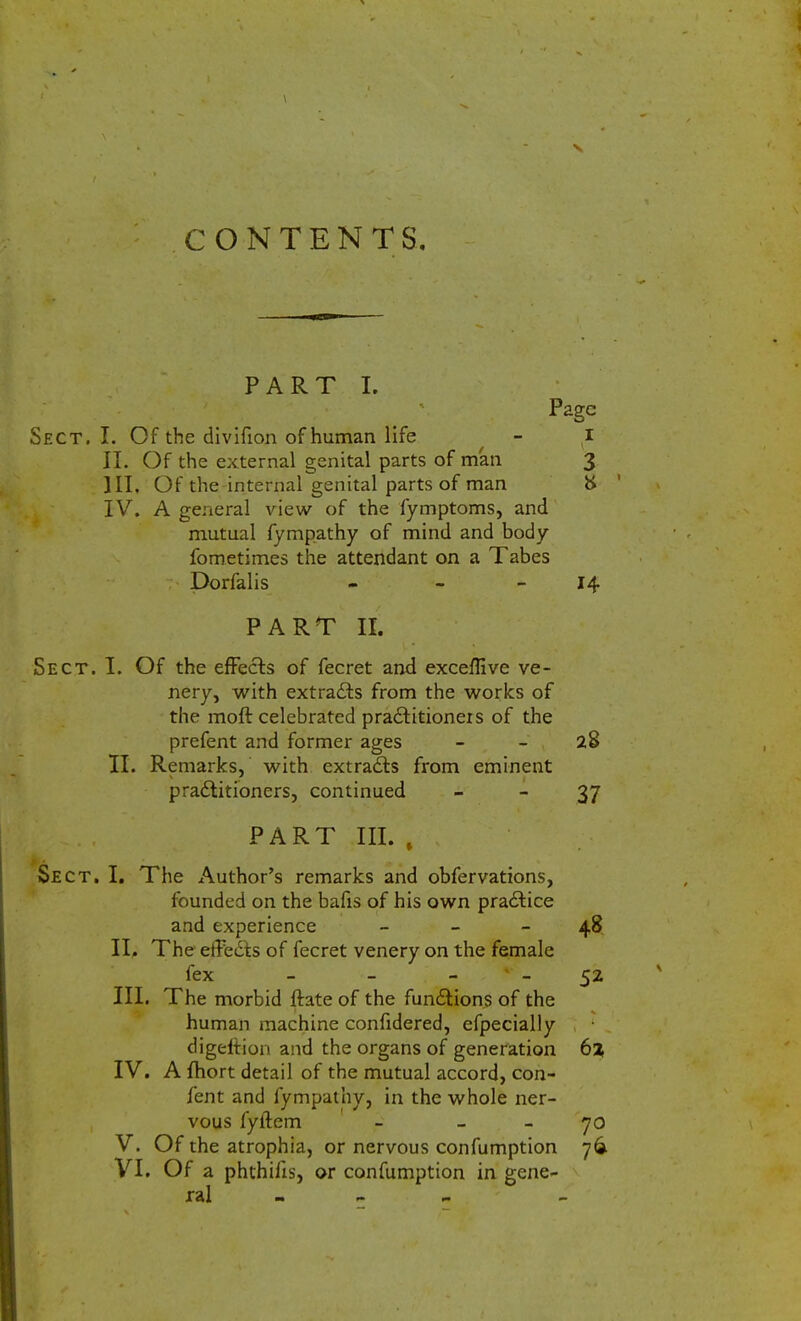 CONTENTS. PART I. Page Sect. I. Of the divifion of human life - i II. Of the external genital parts of man 3 III. Of the internal genital parts of man & IV. A general view of the fymptoms, and mutual fympathy of mind and body fometimes the attendant on a Tabes Dorfalis - 14 PART II. Sect. I. Of the effects of fecret and exceffive ve- nery, with extracts from the works of the moft celebrated practitioners of the prefent and former ages 28 II. Remarks, with extracts from eminent practitioners, continued 37 . . '. PART III. , , Sect. I. The Author's remarks and obfervations, founded on the bafis of his own practice and experience - - 48 II. The effects of fecret venery on the female fex - - 52 III. The morbid ftate of the functions of the human machine confidered, efpecially digeltion and the organs of generation 6% IV. Amort detail of the mutual accord, con- fent and fympathy, in the whole ner- vous fyftem - 70 V. Of the atrophia, or nervous confumption 76. VI. Of a phthiils, or confumption in gene- ral