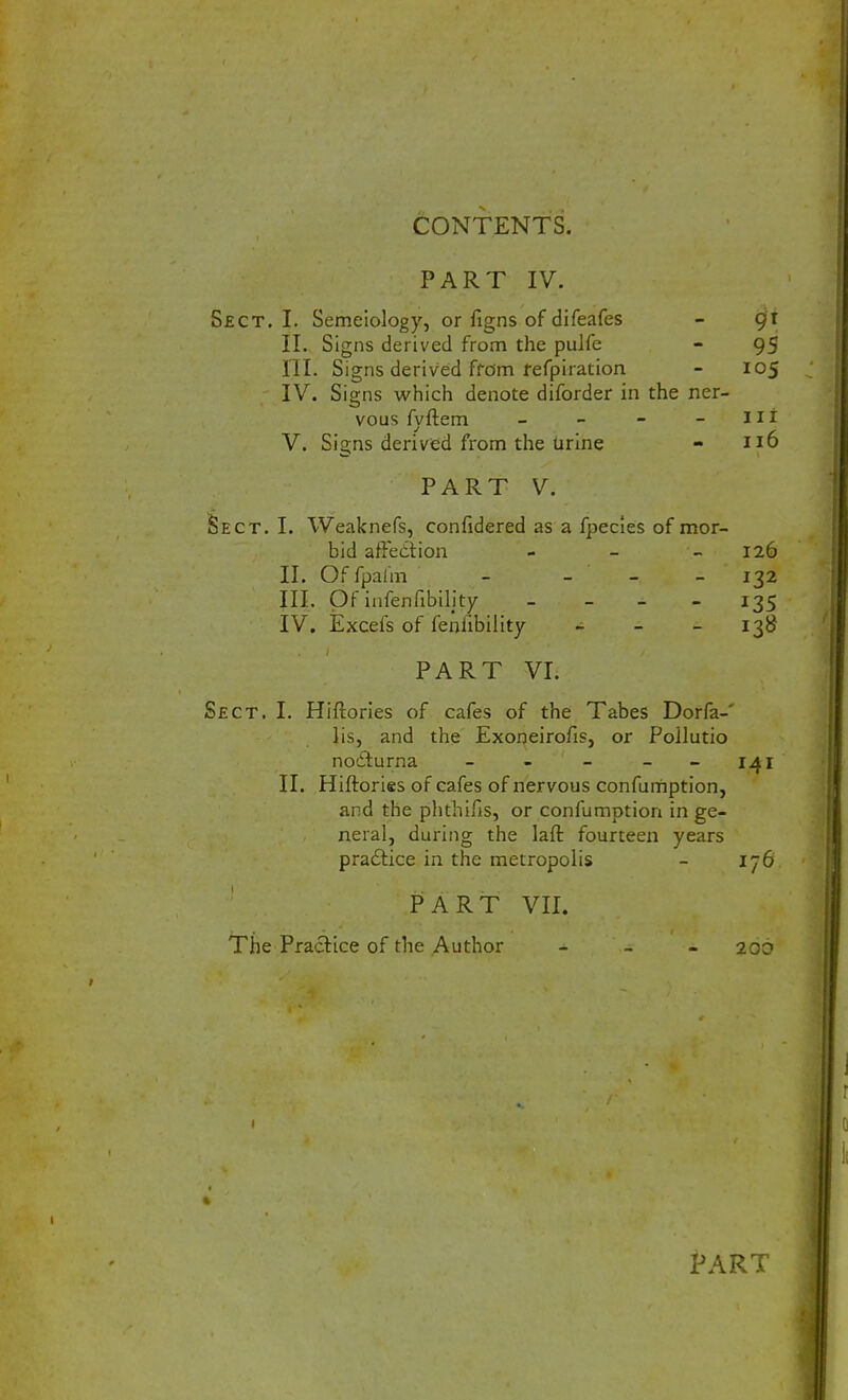 PART IV. Sect. I. Semeiology, or figns of difeafes - gx II. Signs derived from the pulfe - 95 III. Signs derived from refpiration - 105 IV. Signs which denote diforder in the ner- vous fyftem - - - - 11 r V. Signs derived from the urine - 116 PART V. Sect. I. Weaknefs, confidered as a fpecies of mor- bid affection - - 126 II. Of fpalm - - - 132 III. Of infenfibility - 135 IV. Excefs of feniibility - - 13B PART VI. Sect. I. Hiftories of cafes of the Tabes Dorfa-' lis, and the Exoneirofis, or Poilutio nodlurna - - - 141 II. Hiftories of cafes of nervous confumption, and the phthifis, or confumption in ge- neral, during the laft fourteen years practice in the metropolis - 176 PART VII. The Practice of the Author - - 206 PART