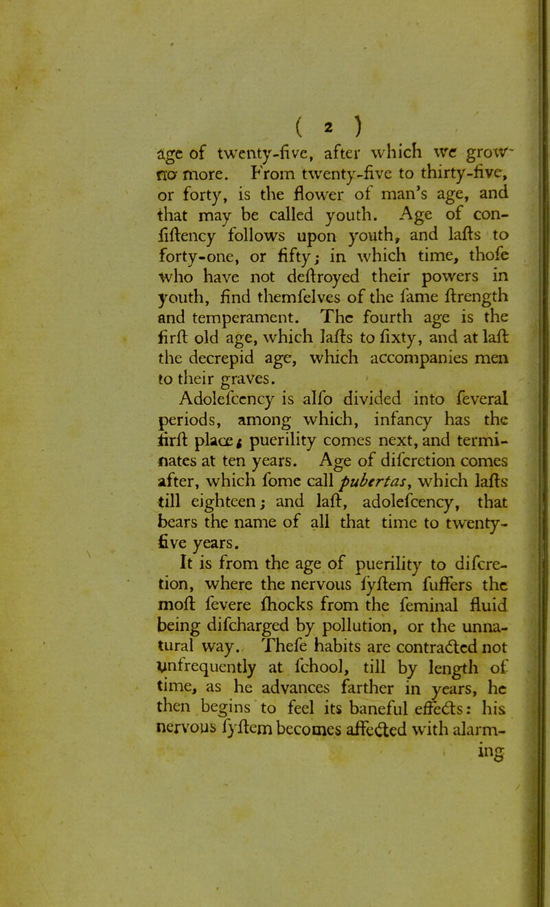 ( « ) age of twenty-five, after which we grow- no more. From twenty-five to thirty-five, or forty, is the flower of man's age, and that may be called youth. Age of con- filtency follows upon youth, and lafts to forty-one, or fifty; in which time, thofe who have not deftroyed their powers in youth, find themfelves of the lame ftrcngth and temperament. The fourth age is the firft old age, which lafts to fixty, and at laft the decrepid age, which accompanies men to their graves. Adolefcency is alfo divided into feveral periods, among which, infancy has the firft place* puerility comes next,and termi- nates at ten years. Age of difcrction comes after, which fome call pubertas, which lafts till eighteen; and laft, adolefcency, that bears the name of all that time to twenty- five years. It is from the age of puerility to difcre- tion, where the nervous lyftem fufTers the moll fevere mocks from the feminal fluid being difcharged by pollution, or the unna- tural way. Thefe habits are contracted not infrequently at fchool, till by length of time, as he advances farther in years, he then begins to feel its baneful effects: his nervous fyftem becomes affected with alarm- ing