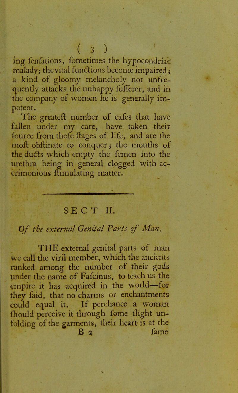 ing fcnfjtions, fometimes the hypocondriac malady j the vital functions become impaired; a kind of gloomy melancholy not unfre- quently attacks the unhappy fufferer, and in the company of women he is generally im- potent. The greater!: number of cafes that have fallen under my care, have taken their fource from thofe ftages of life, and are the moft obftinate to conquer; the mouths of the ducts which empty the femen into the urethra being in general clogged with ac- crimonious ftimulating matter. SECT II. Of the external Genital Farts of Man, THE external genital parts of man we call the viril member, which the ancients ranked among the number of their gods under the name of Fafcinus, to teach us the empire it has acquired in the world—for they faid, that no charms or enchantments could equal it. If perchance a woman lhould perceive it through fome flight un- folding of the garments, their heart is at the B % fame