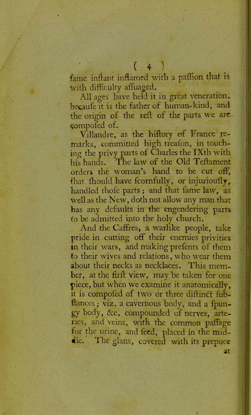 ( 4-1 fame inftant inflamed with a paflion that is With difficulty affuaged. All ages have held it in great veneration, becaufc it is the father of human-kind, and the origin of the reft of the parts we are compofed of. Villandre, as the hiftory of France re- marks, committed high treafon, in touch- ing the privy parts of Charles the IXth with his hands. The law of the Old Teftament orders the woman's hand to be cut off, fhat mould have fcornfully, or injurioufly, handled thofe parts; and that fame law, as well as the New, doth not allow any man that has any defaults in the engendering parts to be admitted into the holy church. And the Caffres, a warlike people, take pride in cutting off their enemies privities in their wars, and making prefents of them to their wives and relations, who wear them about their necks as necklaces. This mem- ber, at the firft view, may be taken for one piece, but when we examine it anatomically, it is compofed of two or three diftinct fub- ftances; viz. a cavernous body, and a fpun- gy body, Sec. compounded of nerves, arte- ries, and veins, with the common palTage fur the urine, and feed, placed in the mid- dle. The glans, covered with its prepuce at