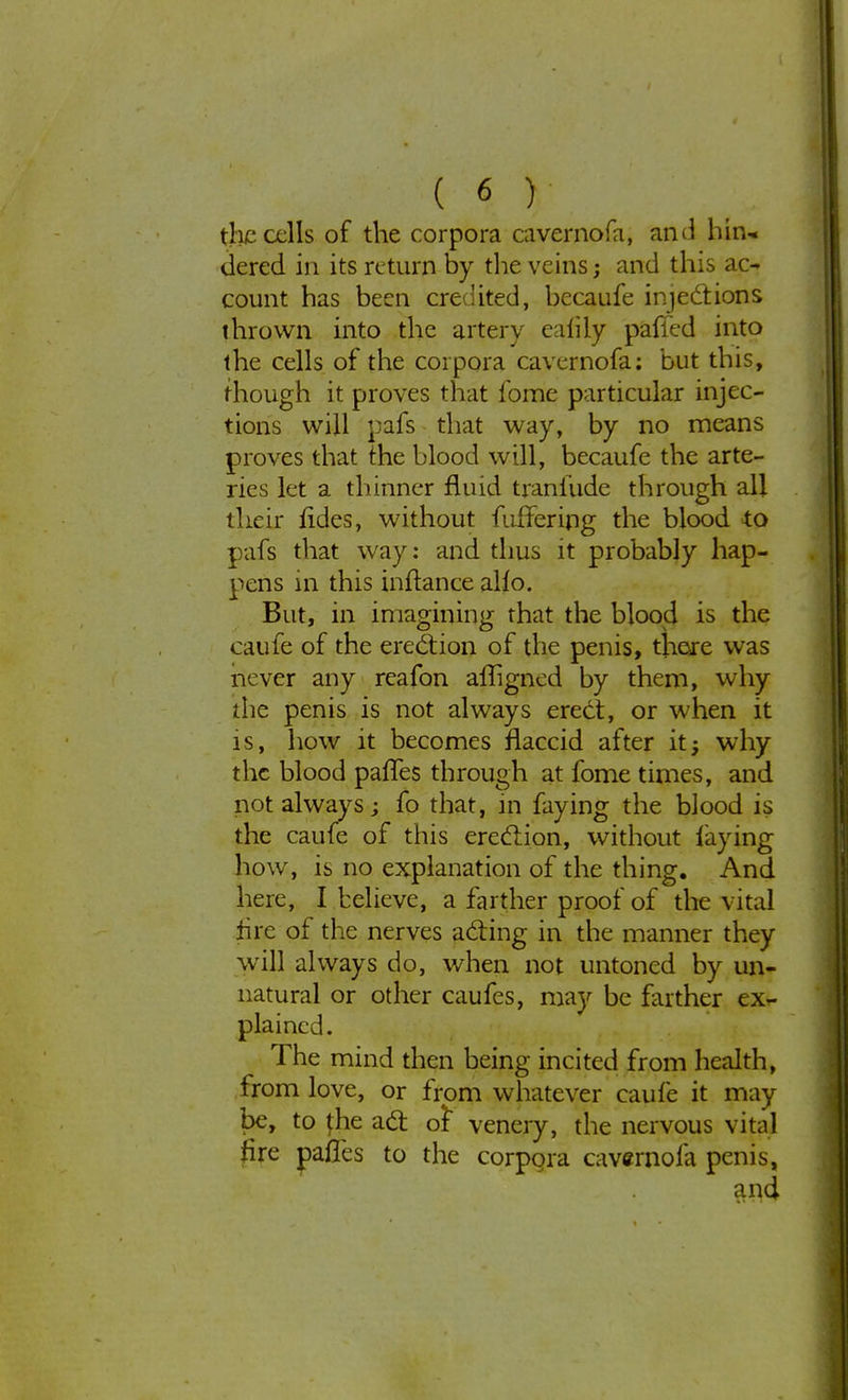 the cells of the corpora cavernofa, and hin- dered in its return by tlie veins; and this ac- count has been credited, becaufe injections thrown into the artery eafily pafied into the cells of the corpora cavernofa: but this, though it proves that forrie particular injec- tions will pafs that way, by no means proves that the blood will, becaufe the arte- ries let a thinner fluid tranfude through all their fides, without fufTering the blood to pafs that way: and thus it probably hap- pens in this inftance alio. But, in imagining that the blood is the caufe of the erection of the penis, there was never any reafon afiigned by them, why die penis is not always erect, or when it is, how it becomes flaccid after it; why the blood paffes through at fome times, and not always j fo that, in faying the blood is the caufe of this erection, without faying how, is no explanation of the thing. And here, I believe, a farther proof of the vital tire of the nerves acting in the manner they will always do, when not untoned by un- natural or other caufes, may be farther ex- plained. The mind then being incited from health, from love, or from whatever caufe it may be, to fhe act oi venery, the nervous vital fire pafles to the corpora cavernofa penis, and