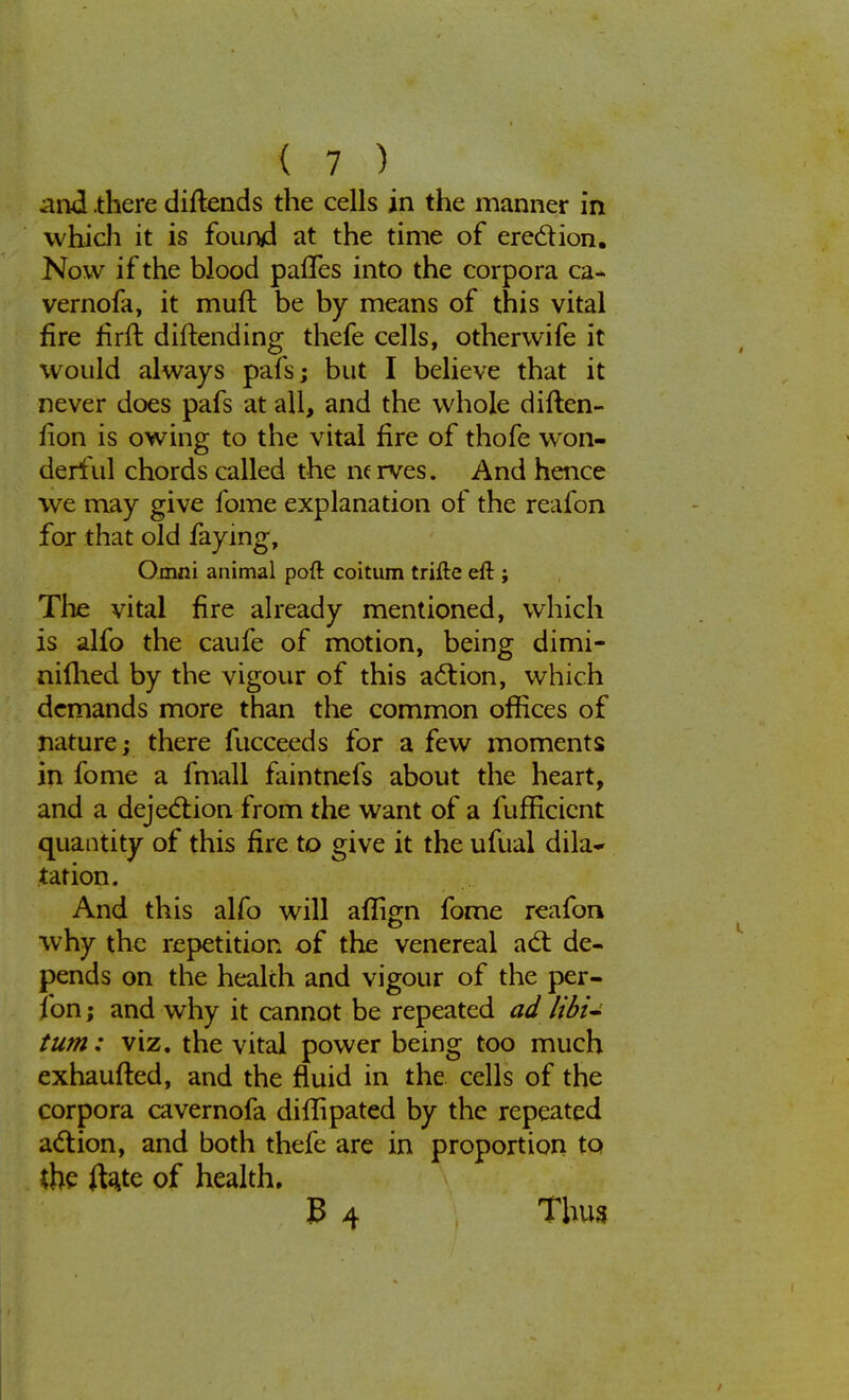 and .there diltends the cells in the manner in which it is found at the time of erection. Now if the blood palTes into the corpora ca- vernofa, it muft be by means of this vital fire firft diftending thefe cells, otherwife it would always pafs; but I believe that it never does pafs at all, and the whole diften- fion is owing to the vital fire of thofe won- derful chords called the nerves. And hence we may give fome explanation of the reafon for that old faying, Omni animal pofl: coitum trifte eft ; The vital fire already mentioned, which is alfo the caufe of motion, being dimi- nillaed by the vigour of this action, which demands more than the common offices of nature; there fucceeds for a few moments in fome a fmall faintnefs about the heart, and a dejection from the want of a fufficient quantity of this fire to give it the ufual dila- tation. And this alfo will aflign fome reafon why the repetition of the venereal act de- pends on the health and vigour of the per- fon; and why it cannot be repeated ad libi- tum: viz. the vital power being too much exhausted, and the fluid in the cells of the corpora cavernofa diflipated by the repeated action, and both thefe are in proportion to the ft#e of health. B 4 Thus