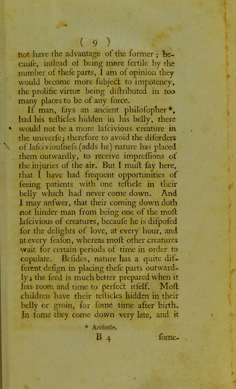 not have the advantage of the former ; be- caufe, inftead of being more fertile by the number of thefe parts, I am of opinion they would become more fubjedl to impotency, the prolific virtue being diftributed in too many places to be of any force. If man, fays an ancient philofopher % had his tefticles hidden in his belly, there would not be a more lafcivious creature in the univerfe; therefore to avoid the diforders of lafcivioufnefs (adds he) nature has placed them outwardly, to receive impreffions of the injuries of the air. But I muft fay here, that I have had frequent opportunities of feeing patients with one tefticle in their belly which had never come down. And I may anfwer, that their coming down doth not hinder man from being one of the moft lafcivious of creatures, becaufe he is difpofed for the delights of love, at every hour, and at every fealbn, whereas moft other creatures wait for certain periods of time in order to copulate. Befides, nature has a quite dif- ferent defign in placing thefe parts outward- ly ; the feed is much better prepared when it has room and time to perfect itfelf. Moft children have their telticles hidden in their belly or groin, for fome time after birth. In fome they come down very late, and it * Ariftotle. & 4 fome-