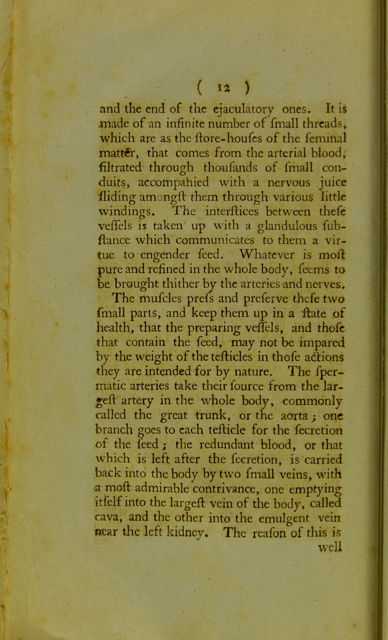 land the end of the ejaculatory ones. It is .made of an infinite number of fmall threads, which are as the ftore-houfcs of the feminal matter, that comes from the arterial blood, filtrated through thoufands of fmall con- duits, accompanied with a nervous juice fliding amongft them through various little windings. The interfaces between thefe vefiels is taken up with a glandulous fub- flance which communicates to them a vir- tue to engender feed. Whatever is mod pure and refined in the whole body, feems to be brought thither by the arteries and nerves. The mufcles prefs and preferve thcfe two fmall parts, and keep them up in a ftate of health, that the preparing veftels, and thofe that contain the feed, may not be impared by the weight of the tefticles in thofe actions they are intended for by nature. The fper- matic arteries take their fource from the lar- ger!: artery in the whole body, commonly called the great trunk, or the aorta; one branch goes to each tefticle for the fecretion of the feed; the redundant blood, or that which is left after the fecretion, is carried back into the body by two fmall veins, with a moll: admirable contrivance, one emptying itfelf into the largeft vein of the body, called cava, and the other into the emulgent vein near the left kidney. The reafon of this is well