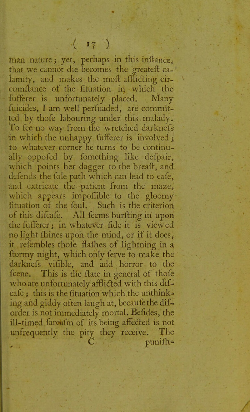 than nature; yet, perhaps in this infknce, that we cannot die becomes the greatefl ca- lamity, and makes the moft afflicting cir- cumstance of the fituation in which the fufferer is unfortunately placed. Many iuicides, I am well perfuaded, are commit- ted by thofe labouring under this malady. To fee no way from the wretched darknefs in which the unhappy fufferer is involved ; to whatever corner he turns to be continu- ally oppofed by fomething like defpair, which points her dagger to the breaft, and defends the fole path which can lead to eafe, and extricate the patient from the maze, which appears impoffible to the gloomy fituation of the foul. Such is the criterion of this difeafe. All feems burfting in upon the fufferer; in whatever fide it is viewed no light mines upon the mind, or if it does, it refembles thofe flafhes of lightning in a ftormy night, which only ferve to make the darknefs vifible, and add horror to the fcene. This is the ftate in general of thofe who are unfortunately afflicted with this dif- eafe ; this is the fituation which the unthink- ing and giddy often laugh at, becaufe the dif- order is not immediately mortal. Befides, the ill-timed fareafm of its being affected is not unfrequently the pity they receive. The C punifh-