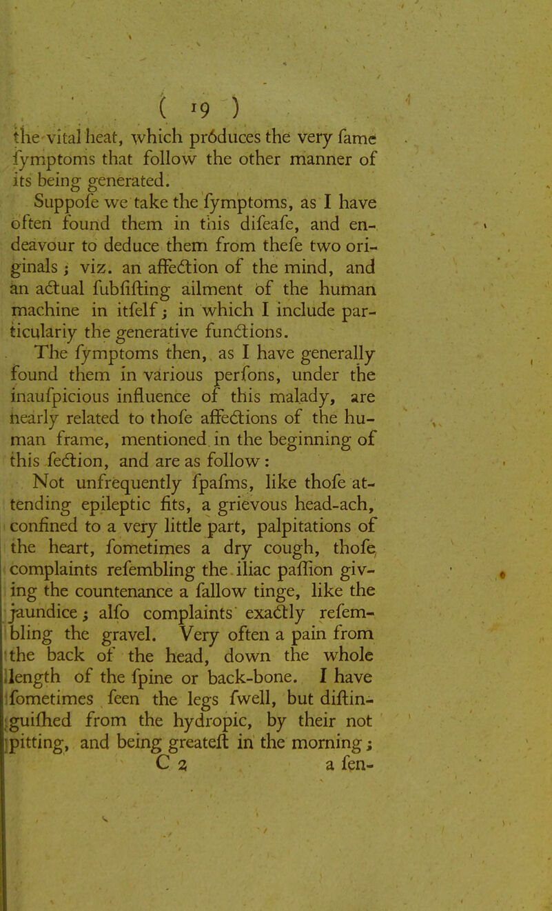 the vital heat, which pr6duces the very fame iymptoms that follow the other manner of its being generated. Suppofe we take the fymptoms, as I have often found them in this difeafe, and en- deavour to deduce them from thefe two ori- ginals j viz. an affection of the mind, and an actual fubrifting ailment of the human machine in itfelf; in which I include par- ticularly the generative functions. The fymptoms then, as I have generally found them in various perfons, under the inaufpicious influence of this malady, are nearly related to thofe affections of the hu- man frame, mentioned in the beginning of this fection, and are as follow: Not unfrequently fpafms, like thofe at- tending epileptic fits, a grievous head-ach, confined to a very little part, palpitations of the heart, fometimes a dry cough, thofe complaints refembling the iliac paffion giv- ing the countenance a fallow tinge, like the jaundice; alfo complaints exactly refem- bling the gravel. Very often a pain from the back of the head, down the whole length of the fpine or back-bone. I have fometimes feen the legs fwell, but diftin- guifhed from the hydropic, by their not pitting, and being greatert in the morning; C a a fen-