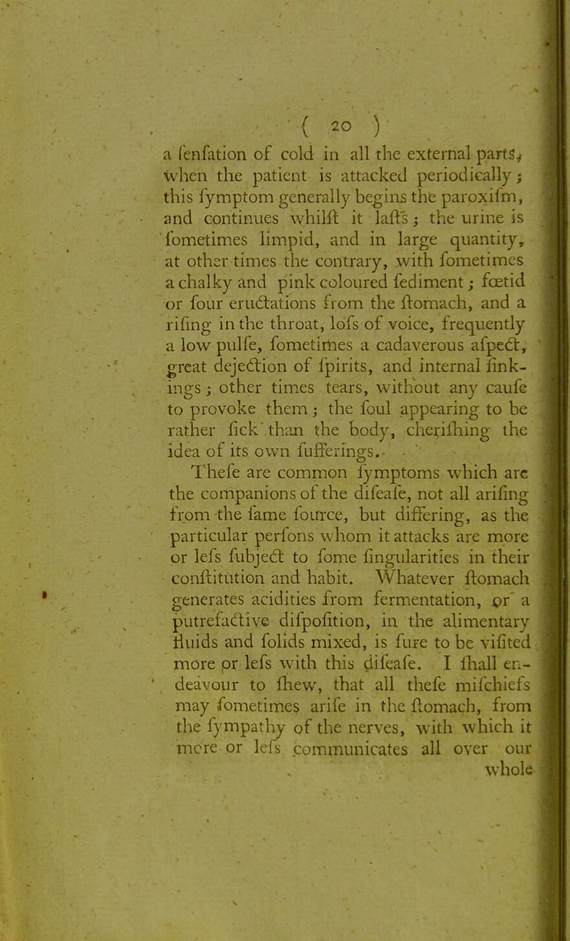 a fenfation of cold in all the external parts, when the patient is attacked periodically; this fymptom generally begins the paroxifm, and continues whilft it lalts; the urine is fometimes limpid, and in large quantity, at other times the contrary, with fometimes a chalky and pink coloured fediment; fcetid or four eructations from the Itomach, and a rifing in the throat, lofs of voice, frequently a low pulfe, fometimes a cadaverous afpeCt, great dejection of fpirits, and internal iink- ings j other times tears, without any caufe to provoke them; the foul appearing to be rather fick' than the body, cherjlhing the idea of its own fufferings.- Thefe are common iymptoms which are the companions of the difeafe, not all arifing from the fame fource, but differing, as the particular perfons whom it attacks are more or lefs fubject to fome Angularities in their conftitntiOn and habit. Whatever ftomach generates acidities from fermentation, or a putrefactive difpolition, in the alimentary rluids and folids mixed, is fure to be vifited more pr lefs with this difeafe. I mall en- deavour to Inew, that all thefe mifchiefs may fometimes arife in the flomach, from the fympathy of the nerves, with which it mere or lefs communicates all over our whole