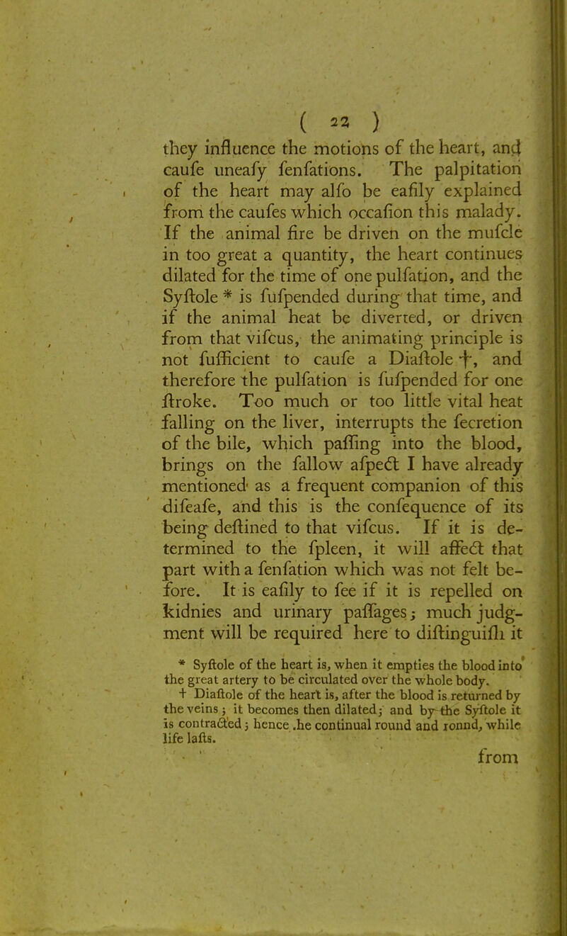 ( « ) they influence the motions of the heart, anc} caufe uneafy fenfations. The palpitation of the heart may alfo be eafily explained from the caufes which occafion this malady. If the animal fire be driven on the mufcle in too great a quantity, the heart continues dilated for the time of one pulfation, and the Syftole * is fufpended during that time, and if the animal heat be diverted, or driven from that vifcus, the animating principle is not fufficient to caufe a Diaftole -J, and therefore the pulfation is fufpended for one itroke. Too much or too little vital heat falling on the liver, interrupts the fecretion of the bile, which paffing into the blood, brings on the fallow afpect I have already mentioned as a frequent companion of this difeafe, and this is the confequence of its being deitined to that vifcus. If it is de- termined to the fpleen, it will affect that part with a fenfation which was not felt be- fore. It is eafily to fee if it is repelled on kidnies and urinary paiTages; much judg- ment will be required here to diftinguifli it * Syftole of the heart is, when it empties the blood into the great artery to be circulated over the whole body. + Diaftole of the heart is, after the blood is returned by the veins ; it becomes then dilated; and by-the Syftole it is contracted 5 hence .he continual round and xonnd, while life lafts. from