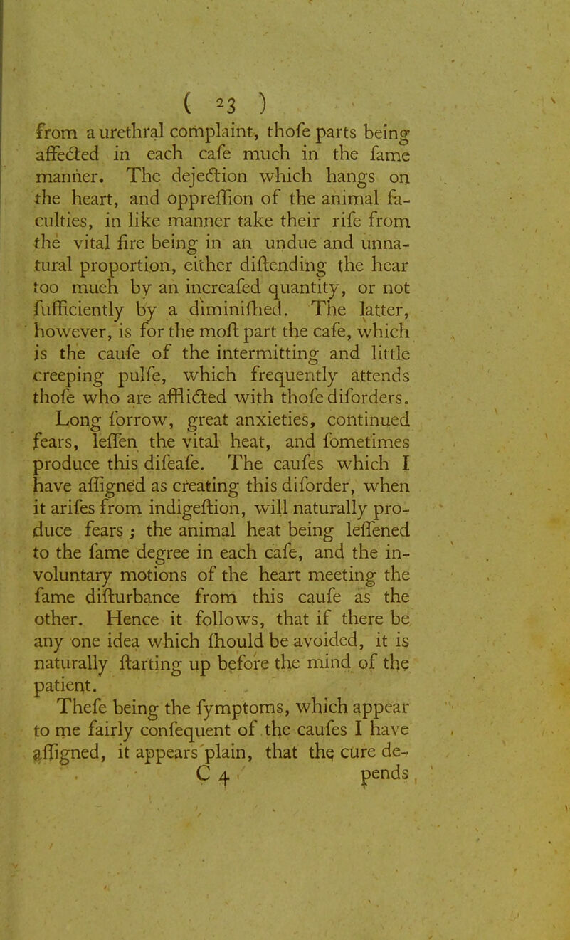 ( »3 ) from a urethral complaint, thofe parts being affected in each cafe much in the fame manner. The dejection which hangs on the heart, and oppreffion of the animal fa- culties, in like manner take their rife from the vital fire being in an undue and unna- tural proportion, either diftending the hear too much by an increafed quantity, or not fufficiently by a diminifhed. The latter, however, is for the mofl part the cafe, which is the caufe of the intermitting and little creeping pulfe, which frequently attends thofe who are afflicted with thofe diforders. Long forrow, great anxieties, continued fears, lefTen the vital heat, and fometimes produce this difeafe. The caufes which I have afligned as creating this diforder, when it arifes from indigeffion, will naturally pro- duce fears ; the animal heat being leffened to the fame degree in each cafe, and the in- voluntary motions of the heart meeting the fame diflurbance from this caufe as the other. Hence it follows, that if there be any one idea which fhould be avoided, it is naturally ftarting up before the mind of the patient. Thefe being the fymptoms, which appear to me fairly confequent of the caufes I have afligned, it appears plain, that the, cure de-