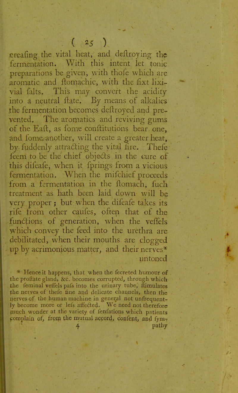 creating the vital heat, and deltroying the fermentation. With this intent let tonic- preparations be given, with thofe which are aromatic and ftomachic, with the fixt lixi- via! falts. This may convert the acidity into a neutral ftate. By means of alkalies the fermentation becomes deftroyed and pre- vented. The aromatics and reviving gums of the Eaft, as fome conftitutions bear one, and fome another, will create a greater heat, by- fuddenly attracting the vital fire. Thefe feem to be the chief objects in the cure of this difeafe, when it fprings from a vicious fermentation. When the mifchief proceeds from a fermentation in the ftomach, fuch treatment as hath been laid down will be very proper; but when the difeafe takes its rife from other caufes, often that of the functions of generation, when the velTels which convey the feed into the urethra are debilitated, when their mouths are clogged up by acrimonious matter, and their nerves* untoncd * Hence it happens, that when the fecreted humour of the proflate gland, &c. becomes corrupted, through which the feminal veffels pais into the urinary tube, ilimulates the nerves of thefe tine and delicate channels, then the nerves of the human machine in general not unfrequent- ly become more or lefs affected. We need not therefore much wonder at the variety of fenfations which patients fomplaiii of, from the mutual accord, confent, and fym~ 4 Patlj7