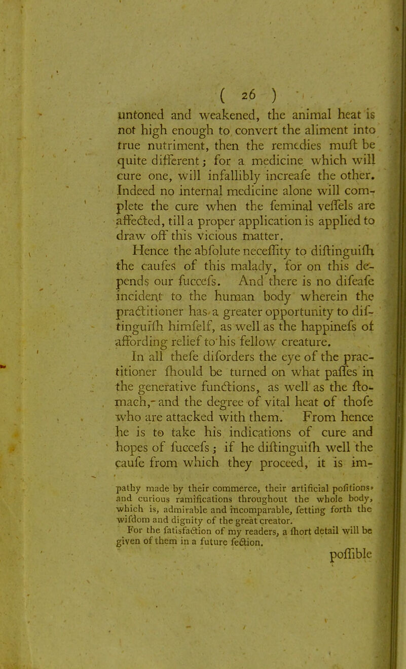 untoned and weakened, the animal heat is not high enough to convert the aliment into true nutriment, then the remedies muff be quite different; for a medicine which will cure one, will infallibly increafe the other. Indeed no internal medicine alone will com- plete the cure when the feminal veffels are affected, till a proper application is applied to draw off this vicious matter. Hence the abfolure neceflity to diftinguilh, the caufes of this malady, for on this de- pends our fucccfs. And there is no difeafe incident to the human body wherein the practitioner has a greater opportunity to dif- tinguffh himfelf, as well as the happinefs of •affording relief to'his fellow creature. In all thefe diforders the eye of the prac- titioner mould be turned on what paffes in the generative functions, as well as the ffo- mach,- and the degree of vital heat of thofe who are attacked with them. From hence he is to take his indications of cure and hopes of fuccefs; if he dift inguifh. well the caufe from which they proceed, it is im- pathy made by their commerce, their artificial portions* and curious ramifications throughout the whole body, ■which is, admirable and incomparable, fetting forth the wifdom and dignity of the great creator. For the fatisfaction of my readers, a fhort detail will be given of them in a future fe&ion. poffible