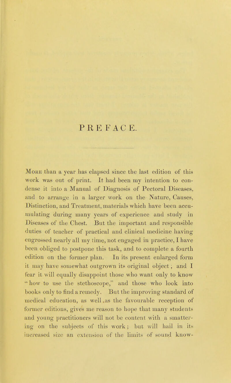 PREFACE. MoiiE than a year has elapsed since the last edition of this work was out of print. It had been my intention to con- dense it into a Manual of Diagnosis of Pectoral Diseases, and to arrange in a larger work on the Nature, Causes, Distinction, and Treatment, materials which have been accu- mulating during many years of experience and study in Diseases of the Chest. But the important and responsible duties of teacher of practical and clinical medicine having engrossed nearly all my time, not engaged in practice, I have been obliged to postpone this task, and to complete a fourth edition on the former plan. In its present enlarged foi'm it may have somewhat outgrown its original object, and I fear it will equally disappoint those who want only to know  how to use the stethoscope, and those who look into books only to find a remedy. But the improving standard of medical education, as well .as the favourable reception of former editions, gives me reason to hoj)e that many students and young practitioners will not be content with a smattei'- ing on the subjects of this work; but will hail in its increased size an extension of the limits of sound know-