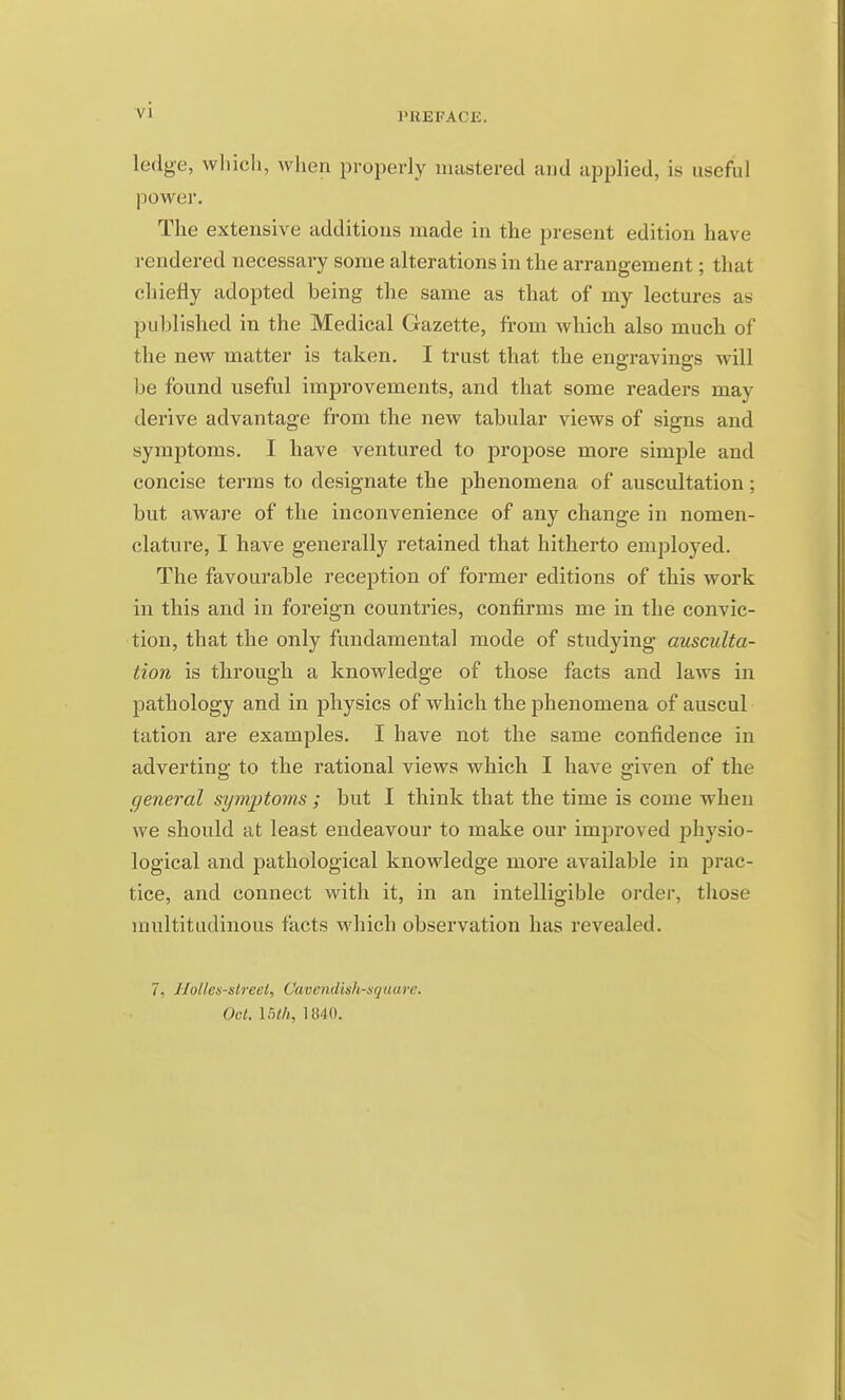 I'BEPACE. ledge, whicli, wlien properly umstered and applied, is useful power. The extensive additions made in the present edition have rendered necessary some alterations in the arrangement; that chiefly adopted being the same as that of my lectures as published in the Medical Gazette, from which also much of the new matter is taken. I trust that the engravings will be found useful improvements, and that some readers may derive advantage from the new tabular views of signs and symptoms. I have ventured to propose more simj^le and concise terms to designate the phenomena of auscultation; but aware of the inconvenience of any change in nomen- clature, I have generally retained that hitherto employed. The favourable reception of former editions of this work in this and in foreign countries, confirms me in the convic- tion, that the only fundamental mode of studying ausculta- tion is through a knowledge of those facts and laws in pathology and in physics of which the phenomena of auscul tation are examples. I have not the same confidence in adverting to the rational views which I have given of the general symptoms ; but I think that the time is come when we should at least endeavour to make our improved physio- logical and pathological knowledge more available in prac- tice, and connect with it, in an intelligible order, those multitudinous facts which observation has revealed. 7, Holies-street, Cavendish-square. Oct. mil, \m).