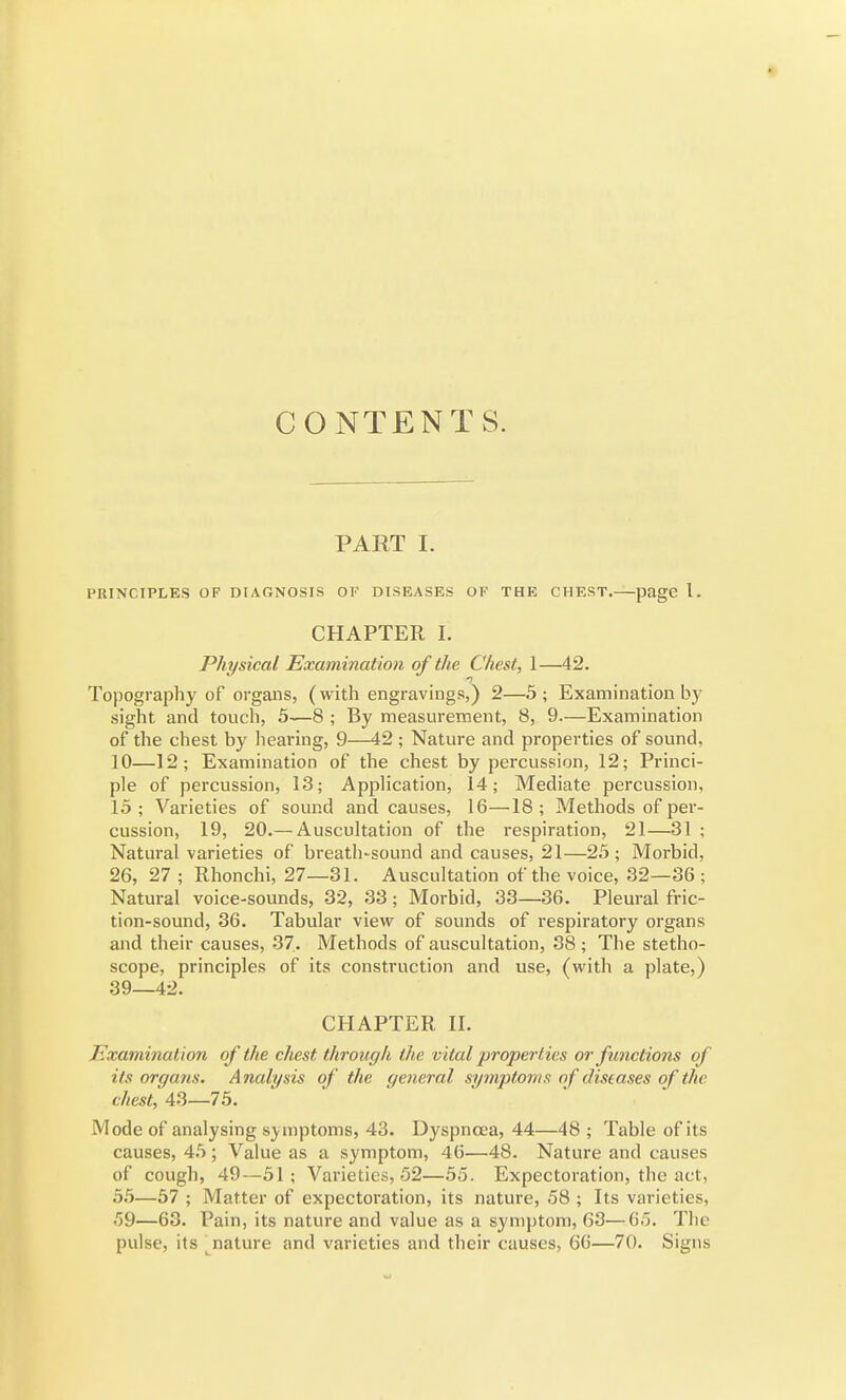 CONTENTS. PART I. PRINCIPLES OF DIAGNOSIS 01' DISEASES OF THE CHEST. page I. CHAPTER I. Physical Examination of the Chest, 1—42. -J Topography of organs, (with engravings,) 2—5; Examination by sight and touch, 5—8 ; By measurement, 8, 9.—Examination of the chest by liearing, 9—42 ; Nature and properties of sound, 10—12; Examination of the chest by percussion, 12; Princi- ple of percussion, 13; Application, 14; Mediate percussion, 15 ; Varieties of sound and causes, 16—18 ; Methods of per- cussion, 19, 20.— Auscultation of the respiration, 21—31 ; Natural varieties of breath-sound and causes, 21—25 ; Morbid, 26, 27 ; Rhonchi, 27—31. Auscultation of the voice, 32—36; Natural voice-sounds, 32, 33; Morbid, 33—36. Pleural fric- tion-sound, 36. Tabular view^ of sounds of respiratory organs and their causes, 37. Methods of auscultation, 38 ; The stetho- scope, principles of its construction and use, (with a plate,) 39—42. CHAPTER H. Examination of the chest through the vital properties or functions of its organs. Analysis of the general symptoms of diseases of the chest, 43—75. Mode of analysing s}^^mptoms, 43. Dyspnoea, 44—48 ; Table of its causes, 45; Value as a symptom, 46—48. Nature and causes of cough, 49—51; Varieties, 52—55. Expectoration, the act, 55—57 ; Matter of expectoration, its nature, 58 ; Its varieties, 59—63. Pain, its nature and value as a symptom, 63—65. The pulse, its ^nature and varieties and their causes, 66—70. Signs
