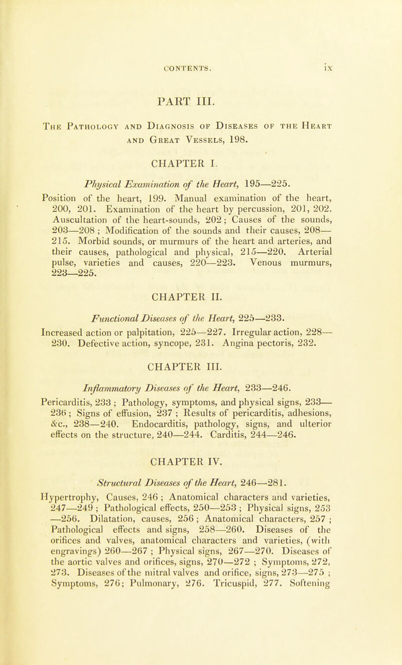 PART III. The Pathology and Diagnosis of Diseases of the Heart AND Great Vessels, 198. CHAPTER I. Physical Examination of the Heart, 195—225. Position of the heai-t, 199. Manual examination of the heart, 200, 201. Examination of the heart by percussion, 201,202. Auscultation of the heart-sounds, 202; Causes of the sounds, 203—208 ; Modification of the sounds and their causes, 208— 215. Morbid sounds, or murmurs of the heart and arteries, and their causes, pathological and physical, 215—220. Arterial pulse, varieties and causes, 220—223. Venous murmurs, 223—225. CHAPTER II. Functional Diseases of the Heart, 225—233. Increased action or palpitation, 225—227. Irregular action, 228— 230. Defective action, syncope, 231. Angina pectoris, 232. CHAPTER III. Inflammatory Diseases of the Heart, 233—246. Pericarditis, 233 ; Pathology, symptoms, and physical signs, 233— 23ti; Signs of effusion, 237 ; Results of pericarditis, adhesions, &c., 238—240. Endocarditis, pathology, signs, and ulterior effects on the structure, 240—244. Carditis, 244—246. CHAPTER IV. Structural Diseases of the Heart, 246—281. Hypertrophy, Causes, 246 ; Anatomical characters and varieties, 247—249 ; Pathological effects, 250—253; Physical signs, 253 —256. Dilatation, causes, 256; Anatomical characters, 257 ; Pathological effects and signs, 258—260. Diseases of the orifices and valves, anatomical characters and varieties, (with engravings) 260—267 ; Physical signs, 267—270, Diseases of the aortic valves and orifices, signs, 270—272 ; Symptoms, 272, 27.3. Diseases of the mitral valves and orifice, signs, 273—275; Symptoms, 276; Pulmonary, 276. Tricuspid, 277. Softening