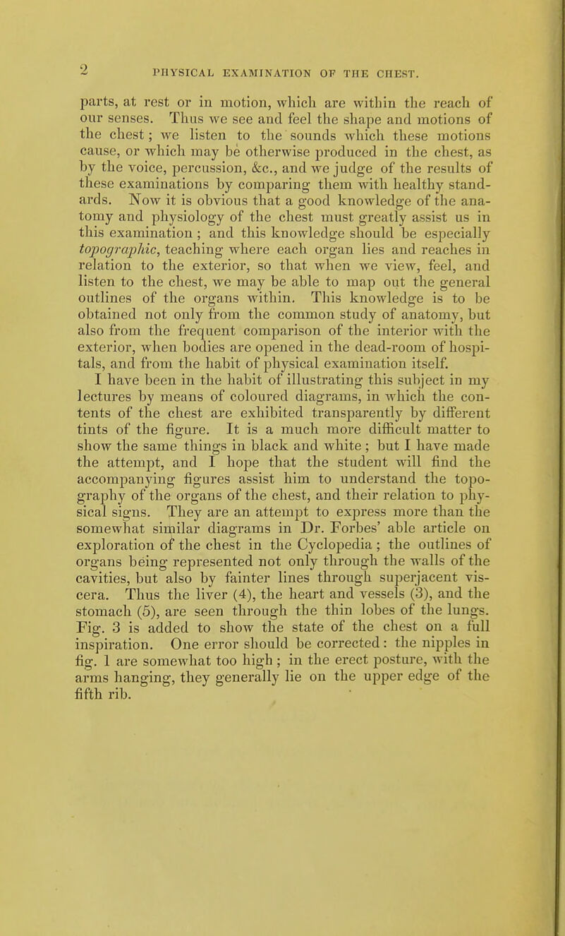 parts, at rest or in motion, which are within the reach of our senses. Thus we see and feel the shape and motions of the chest; we listen to the sounds which these motions cause, or which may be otherwise produced in the chest, as by the voice, percussion, &cc., and we judge of the results of these examinations by comparing them with healthy stand- ai'ds. Now it is obvious that a good knowledge of the ana- tomy and physiology of the chest must greatly assist us in this examination ; and this knowledge should be especially topogrcq^hic, teaching where each organ lies and reaches in relation to the exterior, so that when we view, feel, and listen to the chest, we may be able to map out the general outlines of the organs within. This knowledge is to be obtained not only from the common study of anatomy, but also from the frequent comparison of the interior with the exterior, when bodies are opened in the dead-room of hosjii- tals, and from the habit of physical examination itself. I have been in the habit of illustrating this subject in my lectures by means of coloured diagrams, in which the con- tents of the chest are exhibited transparently by different tints of the fig-ure. It is a much more difficult matter to show the same things in black and white ; but I have made the attempt, and I hope that the student will find the accompanying figures assist him to understand the topo- graphy of the organs of the chest, and their relation to phy- sical signs. They are an attempt to express more than the somewhat similar diagrams in Dr. Forbes' able article on ex^Dloration of the chest in the Cyclopedia ; the outlines of organs being represented not only through the walls of the cavities, but also by fainter lines through superjacent vis- cera. Thus the liver (4), the heart and vessels (3), and the stomach (5), are seen through the thin lobes of the lungs. Fig. 3 is added to show the state of the chest on a full inspiration. One error should be corrected: the nipples in fig. 1 are somewhat too high ; in the erect posture, with the arms hanging, they generally lie on the upper edge of the fifth rib.