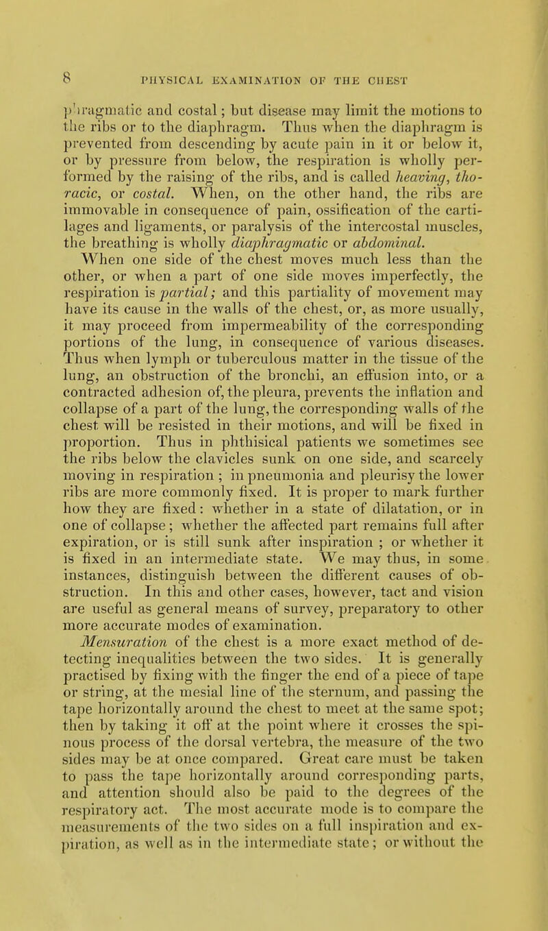 p'lragmatic and costal; but disease may limit the motions to the ribs or to the diaphragm. Thus Avhen the diaphragm is prevented from descending by acute pain in it or below it, or by pressure from below, the respiration is wholly per- formed by the raising of the ribs, and is called heaving, tho- racic, or costal. When, on the other hand, the ribs are immovable in consequence of pain, ossification of the carti- lages and ligaments, or paralysis of the intercostal muscles, the breathing is wholly diaphragmatic or ahdominal. When one side of the chest moves much less than the other, or when a part of one side moves imperfectly, the respiration impartial; and this partiality of movement may have its cause in the walls of the chest, or, as more usually, it may proceed from impermeability of the corresponding portions of the lung, in consequence of various diseases. Thus when lymph or tuberculous matter in the tissue of the lung, an obstruction of the bronchi, an effusion into, or a contracted adhesion of, the pleura, prevents the inflation and collajDse of a part of the lung, the corresponding walls of the chest will be resisted in their motions, and will be fixed in proportion. Thus in phthisical patients we sometimes see the ribs below the clavicles sunk on one side, and scarcely moving in respiration ; in pneumonia and pleurisy the lower ribs are more commonly fixed. It is proper to mark further how they are fixed: whether in a state of dilatation, or in one of collapse; whether the aflFected part remains full after expiration, or is still sunk after inspiration ; or whether it is fixed in an intermediate state. We may thus, in some, instances, distinguish between the different causes of ob- struction. In this and other cases, however, tact and vision are useful as general means of survey, preparatory to other more accurate modes of examination. Mensuration of the chest is a more exact method of de- tecting inequalities between the two sides. It is generally practised by fixing with the finger the end of a piece of tape or string, at the mesial line of the sternum, and passing the tape horizontally around the chest to meet at the same spot; then by taking it off at the point where it crosses the spi- nous process of the dorsal vertebra, the measure of the two sides may be at once compared. Great care must be taken to pass the tape horizontally around corresponding parts, and attention should also be paid to the degrees of the respiratory act. The most accurate mode is to compare the measurements of the two sides on a full inspiration and ex- piration, as well as in the intermediate state; or without the