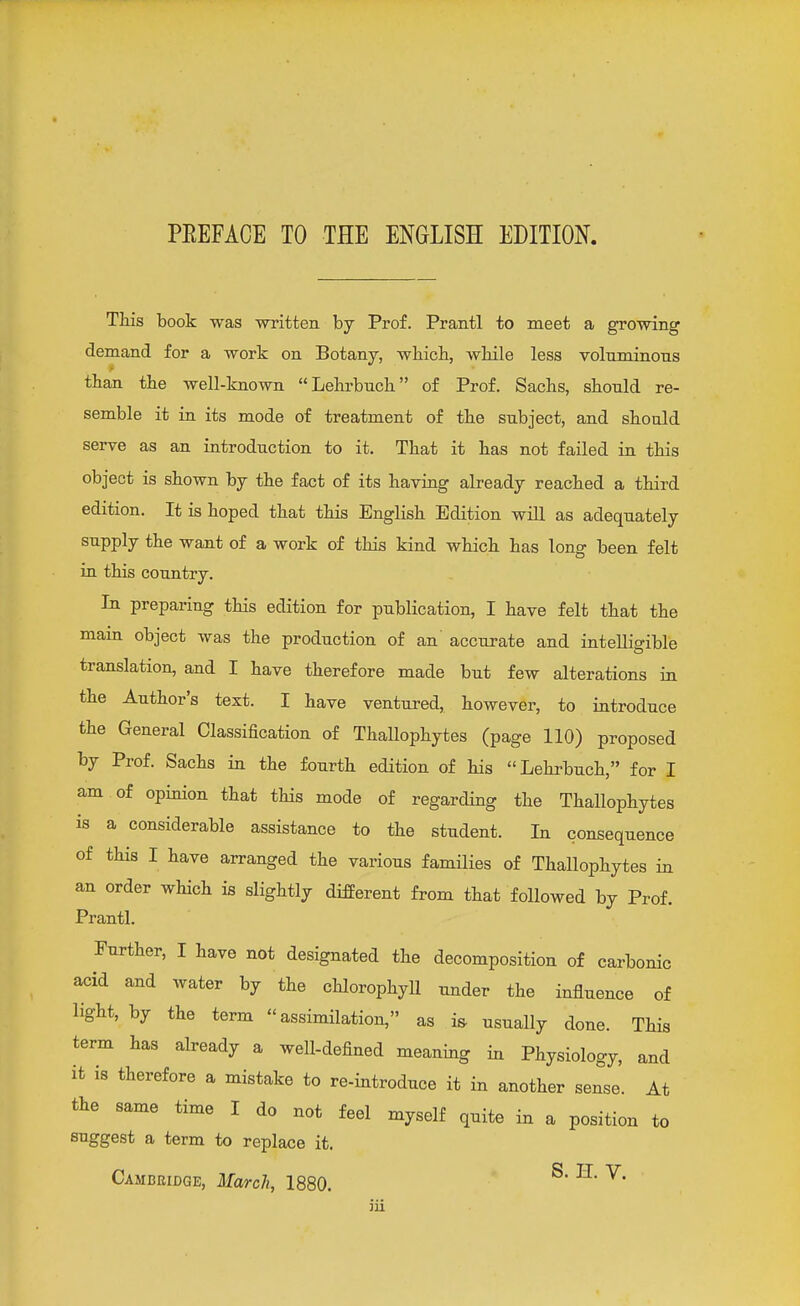 PEEFACE TO THE ENGLISH EDITION. This book was written by Prof. Prantl to meet a growing demand for a work on Botany, which, while less voluminous than the well-known Lehrbnch of Prof. Sachs, should re- semble it in its mode of treatment of the subject, and should serve as an introduction to it. That it has not failed in this object is shown by the fact of its having already reached a third edition. It is hoped that this English Edition will as adequately supply the want of a work of this kind which has long been felt in this country. In preparing this edition for publication, I have felt that the main object was the production of an accurate and intelligible translation, and I have therefore made but few alterations in the Author's text. I have ventured, however, to introduce the General Classification of Thallophytes (page 110) proposed by Prof. Sachs in the fourth edition of his Lehrbuch, for I am of opinion that this mode of regarding the Thallophytes is a considerable assistance to the student. In consequence of this I have arranged the various families of Thallophytes in an order which is slightly different from that followed by Prof. Prantl. Further, I have not designated the decomposition of carbonic acid and water by the chlorophyll under the influence of light, by the term assimilation, as i& usually done. This term has already a well-defined meaning in Physiology, and it is therefore a mistake to re-introduce it in another sense. At the same time I do not feel myself quite in a position to suggest a term to replace it.