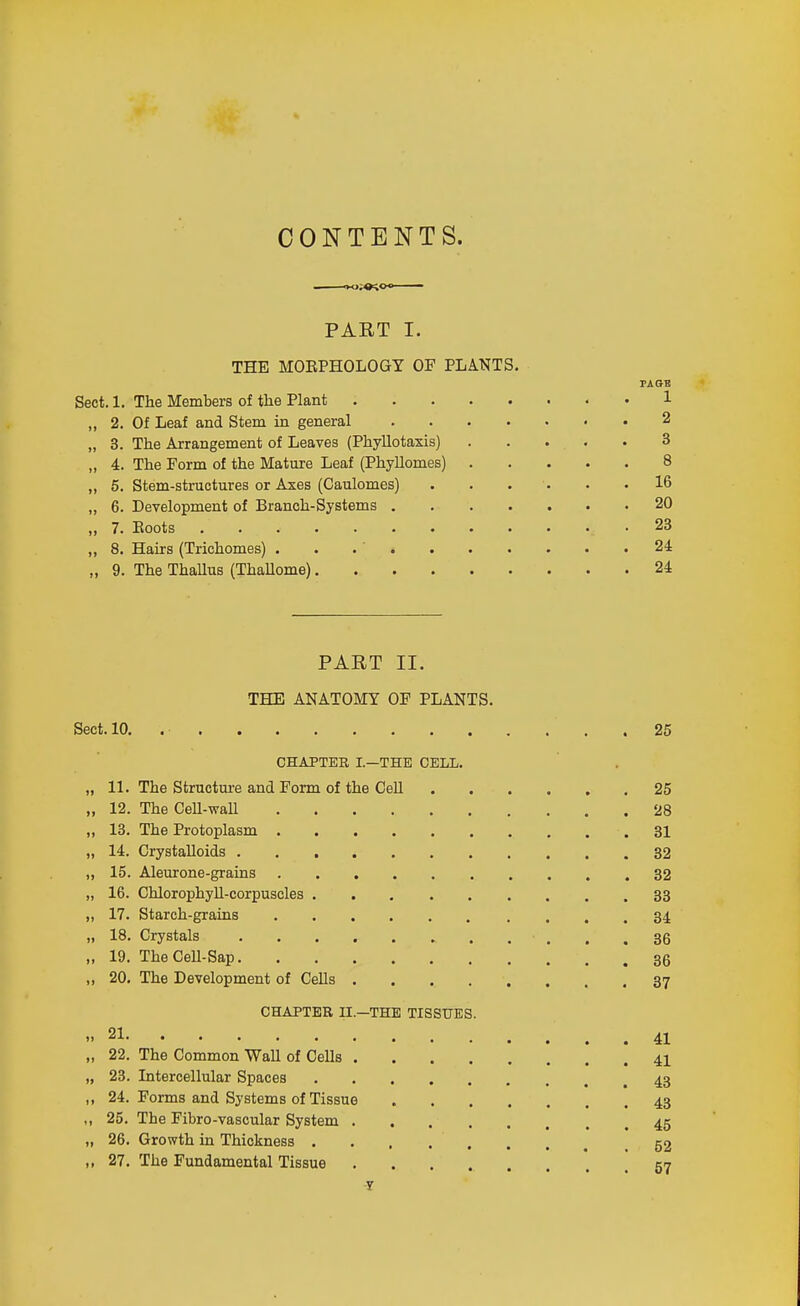 CONTENTS. PART I. THE MOEPHOLOGY OF PLANTS. Sect. 1. The Members of tlie Plant 1 ,, 2. Of Leaf and Stem in general . 2 „ 3. The Arrangement of Leaves (Phyllotaxis) 3 „ 4. The Form of the Mature Leaf (Phyllomes) 8 „ 5. Stem-structures or Axes (Caulomes) 16 „ 6. Development of Branch-Systems 20 „ 7. Boots 23 „ 8, Hairs (Trichomas) 24 „ 9. The ThaUus (ThaUome) 24 PART II. THE ANATOMY OP PLANTS. Sect. 10. 25 CHAPTER I.—THE CELL. „ 11. The Structure and Form of the Cell 25 „ 12. The CeU-waU '28 „ 13. The Protoplasm 31 „ 14. Crystalloids 32 „ 15. Aleurone-grains 32 „ 16. Chlorophyll-corpuscles 33 „ 17. Starch-grains 34 „ 18. Crystals , .36 „ 19. TheCeU-Sap 35 „ 20, The Development of CeUs . . . . . . . .37 CHAPTER II.—THE TISSUES. 21 41 „ 22. The Common WaU of Cells 41 „ 23. Intercellular Spaces 43 ,, 24. Forms and Systems of Tissue 43 ,, 25. The Fibro-vascular System 45 „ 26. Growth in Thickness . . , 52 ,, 27. The Fundamental Tissue 57 y