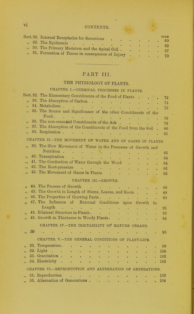 vi CONTENTS. Sect. 28. Internal Eeceptacles for Secretions . „ 29. The Epidermis • • . . . bO „ 30. The Primary Meristem and the Apical Cell qj „ 31. Formation of Tissue in consequence of Injury . , . 70 PART III. THE PHYSIOLOGY OF PLANTS. CHAPTER I.—CHEMICAL PROCESSES IN PLANTS. Sect. 32. The Elementary Constituents of the Food of Plants . . . 72 „ 33. The Absorption of Carbon ...... '74 „ 34. Metabolism „ 35. The Source and Significance of the other Constituents of the Food 78 „ 36. The non-essential Constituents of the Ash 79 „ 37. The Absorption of the Constituents of the Food from the Soil . 80 38. Eespiration CHAPTER II.-THE MOVEMENT OP WATER AND OF GASES IN PLANTS. „ 39. The Slow Movement of Water in the Processes of Growth and Nutrition gg „ 40. Transpiration „ 41. The Conduction of Water through the Wood . . . , 84 „ 42. The Eoot-pressure 35 „ 48. The MoTement of Gases in Plants 86 CHAPTER UI.—GROWTH. „ 44. The Process of Growth 88 „ 45. The Growth in Length of Stems, Leaves, and Boots ... 89 ,, 46. The Properties of Growing Parts 90 „ 47. The Influence of External Conditions upon Growth in Length 9I „ 48. Bilateral Structure in Plants 92 ,, 49. Growth in Thickness in Woody Plants 94 CHAPTER IV.—THE IRRITABILITY OB* MATURE ORGANS. .,50 95 CHAPTER v.—THE GENERAL CONDITIONS OP PLANT-LIFE. ,, 51. Temperature 98 „ 52. Light 100 „ 63. Gravitation 102 ,, 64. Electricity 102 CHAPTER VI.—REPRODtrCTION AND ALTERNATION OF GENERATIONS. ,, 55. Eeproduction 102 ,, 56. Alternation of Generations ........ 104