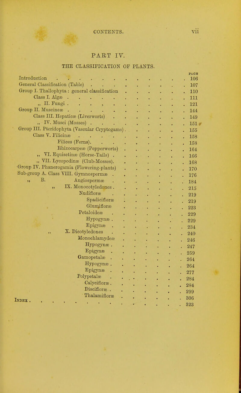 PART IV. THE CLASSIFICATION OF PLANTS. PiGB Introduction 106 General Classification (Table) 107 Group I. Thallophyta : general classification 110 Class I. Alg£e Ill „ n. Fungi 121 Group n. Muscineffi 144 Class III. HepaticEB (Liverworts) 149 „ IV. Musci (Mosses) 151 ^ Group III. Pteiidophyta (Vascular Ci-yptogams) 155 Class V. Filicinas 158 Filices (Ferns) 158 Ehizocarpeffl (Pepperworts) 164 ,, VI. Equisetinte (Horse-Tails) 166 „ VII. Lycopodinaj (Club-Mosses) 168 Group IV. Phanerogamia (Flowering-plants) 170 Sub-group A. Class VIQ. GymnospermEe 176 « B. Angiospermffi 184 „ IX. Monocotyledones 215 Nudiflorffi 219 SpadiciflorsB 219 Glunufloras 223 Petaloideas 229 HypogyniB .229 Epigynffi 234 „ X. Dicotyledones 240 MonoehlamydesB 246 Hypogynas 247 Epigyn® 259 Gamopetalae 264 Hypogyn£e 264 Epigynffi 277 Polypetate . . _ 284 Calyciflorffi 284 Disciflorse 299 Thalamiflorffi . . ona Index. ... 323