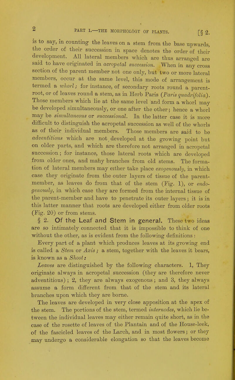 is to say, in counting the leaves on a stem from the base upwards, the order of their succession in space denotes the order of their development. All lateral members which are thus arranged are said to have originated in acropetal succession. When in any cross section of the parent member not one only, but two or more lateral members, occur at the same level, this mode of arrangement is termed a whorl; for instance, of secondary roots round a parent- root, or of leaves round a stem, as in Herb Paris (Paris quadrifolia). Those members which lie at the same level and form a whorl may be developed simultaneously, or one after the other; hence a whorl may be simultaneous or successional. In the latter case it is more difficult to distmguish the acropetal succession as well of the whorls as of their individual members. Those members are said to bo adventitious which are not _ developed at the growing point but on older parts, and which are therefore not arranged in acropetal succession; for instance, those lateral roots which are developed from older ones, and many branches from old stems. The forma- tion of lateral members may either take place exogenoushj, in which case they originate from the outer layers of tissue of the parent- member, as leaves do from that of the stem (Fig. 1), or endo- genouslij, in which case they are formed from the internal tissue of the parent-member and have to penetrate its outer layers ; it is in this latter manner that roots are developed either from older roots (Fig. 20) or from stems. § 2. Of the Leaf and Stem in general. These two ideas are so intimately connected that it is impossible to think of one without the other, as is evident from the following definitions : Every part of a plant which produces leaves at its growing end is called a Stem or Axis; a stem, together with the leaves it bears, is known as a Shoot: Leaves are distinguished by the following characters. 1, They originate always in acropetal succession (they are therefore never adventitious) ; 2, they are always exogenous ; and 3, they always assume a form different from that of the stem and its lateral branches upon which they are borne. The leaves are developed in very close apposition at the apex of the stem. The portions of the stem, termed internodes, which lie be- tween the individual leaves may either remain quite short, as m the case of the rosette of leaves of the Plantain and of the House-leek, of the fascicled leaves of the Larch, and in most flowers; or they may undergo a considerable elongation so that the leaves become