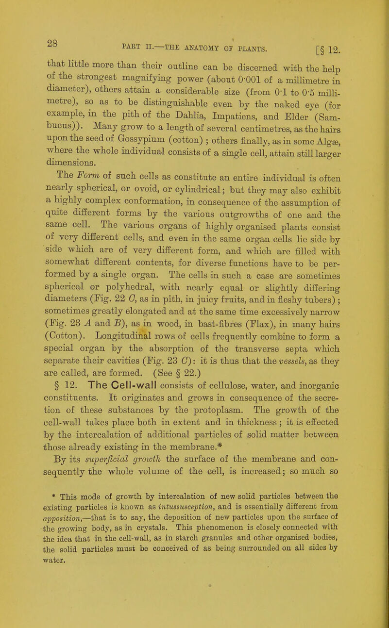 or that little more tlian their outline can be discerned with the help of the strongest magnifying power (about 0-001 of a millimetre in diameter), others attain a considerable size (from O'l to 0-5 nulli metre), so as to be distinguishable even by the naked eye (f example, in the pith of the Dahlia, Impatiens, and Elder (Sam. bucus)). Many grow to a length of several centimetres, as the hairs upon the seed of Gossypium (cotton) ; others finally, as in some Algae, where the whole individual consists of a single cell, attam still larger dimensions. The Form of such cells as constitute an entire individual is often nearly spherical, or ovoid, or cylindi-ical; but they may also exhibit a highly complex conformation, in consequence of the assumption of quite different forms by the various outgrowths of one and the same cell. The various organs of highly organised plants consist of very different cells, and even in the same organ cells lie side by side which are of very different form, and which are filled with somewhat different contents, for diverse functions have to be per- formed by a single organ. The cells in such a case are sometimes spherical or polyhedral, with nearly equal or slightly differing diameters (Fig. 22 0, as in pith, in juicy fruits, and in fleshy tubers) ; sometimes greatly elongated and at the same time excessively narrow (Fig. 28 A and B), as ia wood, in bast-fibres (Flax), in many hairs (Cotton). Longitudinal rows of cells frequently combine to form a special organ by the absorption of the transverse septa which separate their cavities (Fig. 23 C): it is thus that the vessels, as they are called, are formed. (See § 22.) § 12. The Cell-wall consists of cellulose, water, and inorganic constituents. It originates and grows in consequence of the secre- tion of these substances by the protoplasm. The growth of the cell-wall takes place both in extent and in thiclcness ; it is effected by the intercalation of additional particles of solid matter between those already existing in the membrane.* By its superficial growth the sui-face of the membrane and con- sequently the whole volume of the cell, is increased; so much so * This mode of growth by intercalation of new solid particles between the existing particles is known as intussusception, and is essentially different from apposition,—that is to say, the deposition of new particles upon the surface of the growing body, as in crystals. This phenomenon is closely connected with the idea that in the cell-wall, as in starch granules and other organised bodies, the soUd particles must be conceived of as being siuTOunded on all sides by water.