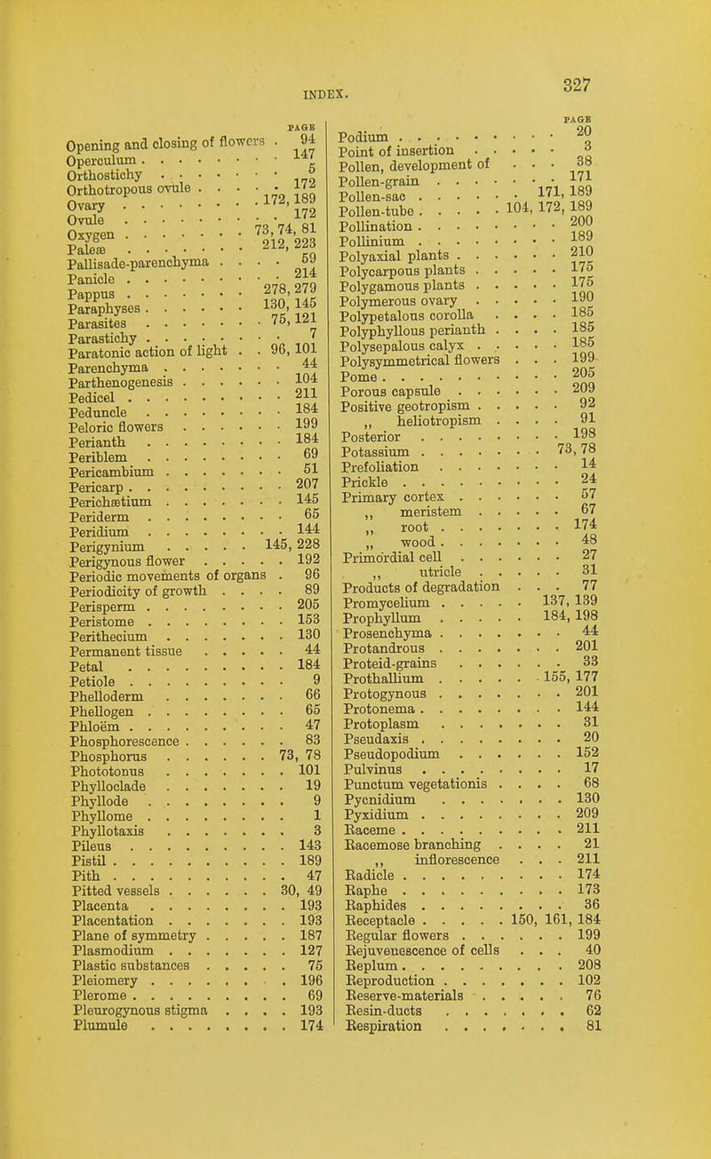 PAQB Opening and closing of flowers . 9i Operculum Orthostichy ^ Orthotropous ovule . . . • • j Ovary 2,1B9 Ovule 81 Pallisade-parencliyma • • • • Panicle _ 2U Pappus iJn Paraphyses ^°^> Parasites ' ' t Parastichy no mi Paratonic action of light . . 96,101 Parenchyma ^4 Parthenogenesis 104 Pedicel 211 Peduncle 184 Peloric flowers 199 Perianth 184 Periblem 69 Pericambium 51 Pericarp 207 Perichffitium 145 Periderm 65 Peridium 144 Perigynium 145,228 Perigynous flower 192 Periodic movements of organs . 96 Periodicity of growth .... 89 Perisperm 205 Peristome 153 Perithecium 130 Permanent tissue 4:4 Petal 184 Petiole 9 PheUoderm 66 Phellogen 65 Phloem 47 Phosphorescence 83 Phosphorus 73, 78 Phototonus 101 PhyUoclade 19 PhyUode 9 Phyllome 1 Phyllotaxis 8 PUeus 143 PistU 189 Pith 47 Pitted vessels 30, 49 Placenta 193 Placentation 193 Plane of symmetry 187 Plasmodium 127 Plastic substances 75 Pleiomery . 196 Plerome 69 Pleurogynous stigma .... 193 Plumule 174 PAGE Podium 20 Point of insertion ^ Pollen, development of • • • PoUen-grain 171 iS PoUen-sao l!- 1°^ PoUen-tube 104. 172, 189 Pollination f^ Pollinium 1°^ Polyaxial plants 210 Polycarpous plants 175 Polygamous plants 175 Polymerous ovary 190 Polypetalous corolla .... 185 Polyphyllous perianth .... 185 Polysepalous calyx ..... 185 Polysymmetrical flowers . . . 199- Pome 205 Porous capsule 209 Positive geotropism 92 „ heliotropism .... 91 Posterior 198 Potassiimi 73,78 Prefoliation 14 Prickle 24 Primary cortex 57 ,, meristem 67 „ root 174 „ wood 48 Primordial cell 27 ,, utricle 31 Products of degradation ... 77 PromyceUum 137, 139 Prophyllum 184, 198 Prosenchyma 44 Protandrous 201 Proteid-grains 33 ProthaUium 155, 177 Protogynous 201 Protonema 144 Protoplasm 31 Pseudaxis 20 Pseudopodium 152 Pulvinus 17 Punctum vegetationis .... 68 Pycnidium 130 Pyxidium 209 Eaceme 211 Eacemose branching .... 21 ,, inflorescence . . . 211 Eadicle 174 Eaphe 173 Eaphides 36 Eeceptaele 150, 161, 184 Eegular flowers 199 Eejuvenescence of cells ... 40 Eeplum 208 Eeproduction 102 Eeserve-materials 76 Eesin-ducts . 62 Eespiration 81