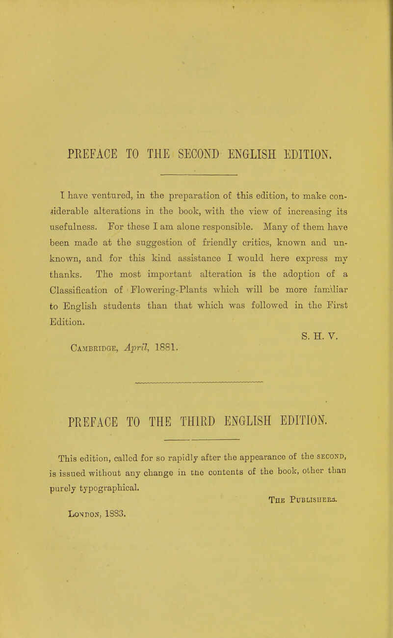 T have ventured, in the preparation of this edition, to make con- siderable alterations in the book, with the view of increasing its usefulness. For these I am alone responsible. Many of them have been made at the suggestion of friendly critics, known and un- known, and for this kind assistance I would here express my thanks. The most important alteration is the adoption of a Classification of Flowering-Plants which will be more faniiHar to English students than that which was followed in the First Edition. S. H. V. Cambridge, April, 1881. PREFACE TO THE THIRD ENGLISH EDITION. This edition, called for so rapidly after the appearance of the second, is issued without any change in tne contents of the book, other than purely typographical. The Publisuefj. Lo\P05. 1SS3.