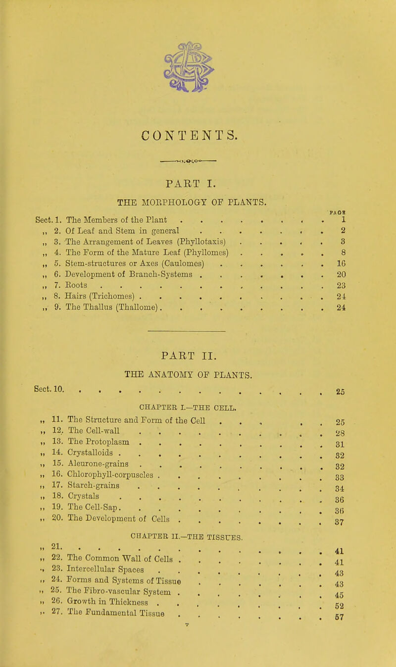 CONTENTS. PART I. THE MOEPHOLOGT OF PLANTS, PAOI Sect. 1. The Members of the Plant 1 ,, 2. Of Leaf and Stem in general 2 „ 3. The Arrangement of Leaves (Phyllotaxis) . . . , , 3 „ 4. The Form of the Mature Leaf (Phyllomes) 8 „ 5. Stem-structures or Axes (Caulomes) ...... 16 „ 6. Development of Branch-Systems 20 „ 7. Eoots 23 „ 8. Hairs (Trichomes) .24 „ 9. The Thallus (Thallome). . . ' 24 PART II. THE ANATOMY OF PLANTS. Sect. 10. CHAPTER I.—THE CELL. 11. The Structure and Form of the Cell 12. The Cell-wall 13. The Protoplasm . 14. Crystalloids . 15. Aleurone-grains 16. Chlorophyll-corpuscles . 17. Starch-grains 18. Crystals 19. The Cell-Sap. 20. The Development of Cells CHAPTER II 21 22. The Common Wall of Cells 23. Intercellular Spaces 24. Forms and Systems of Tissue 25. The Fibro-vascular System 26. Growth in Thickness . 27. The Fundamental Tissue —THE TISSUES 25 25 28 81 32 82 33 34 36 36 37 41 41 43 43 45 52 67