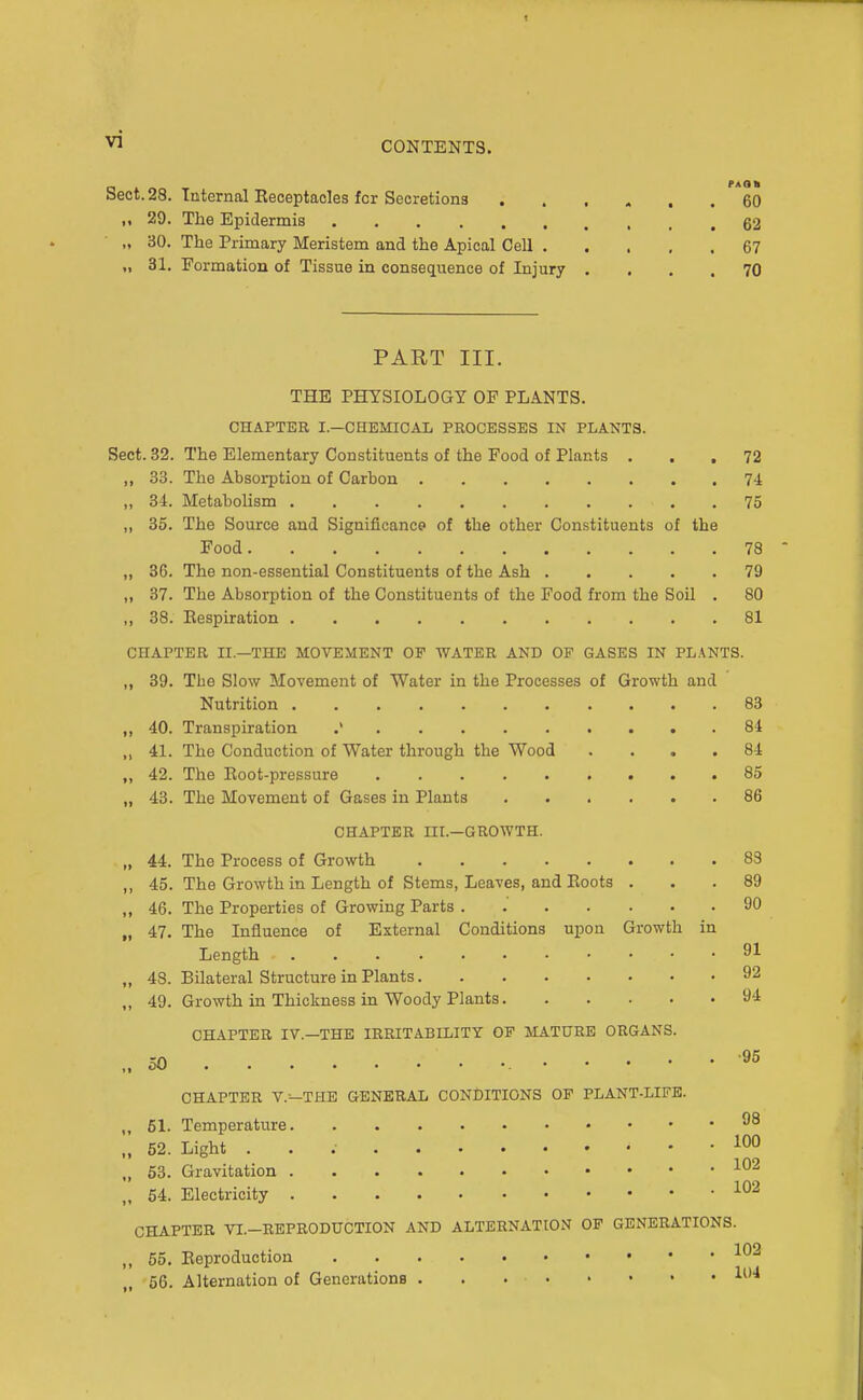 CONTENTS. Sect. 28. Internal Eeceptacles for Secretions ...... 60 ,, 29. The Epidermis 62 „ 30. The Primary Meristem and the Apical Cell 67 „ 31. Formation of Tissue in consequence of Injury .... 70 PART III. THE PHYSIOLOGY OF PLANTS. CHAPTER I.—CHBMIOAL PBOCESSBS IN PLANTS. Sect. 32. The Elementary Constituents of the Food of Plants ... 72 33. The Absorption of Carbon 74 34. Metabolism 75 35. The Source and Significance of the other Constituents of the Food 78 36. The non-essential Constituents of the Ash 79 37. The Absorption of the Constituents of the Food from the Soil . 80 38. Eespiration 81 CHAPTER II.—THE MOVEMENT OF WATER AND OF GASES IN PLANTS. 39. The Slow Movement of Water in the Processes of Growth and Nutrition 83 40. Transpiration .' 84 41. The Conduction of Water through the Wood .... 84 42. The Eoot-pressure 85 43. The Movement of Gases in Plants 86 CHAPTER III.—GROWTH. 44. The Process of Growth 83 45. The Growth in Length of Stems, Leaves, and Boots ... 89 46. The Properties of Growing Parts . 90 47. The Influence of External Conditions upon Growth in Length 43. Bilateral Structure in Plants 92 49. Growth in Thickness in Woody Plants 94 CHAPTER IV.—THE IRRITABILITY OF MATURE ORGANS. CHAPTER V.^THE GENERAL CONDITIONS OF PLANT-LIFE. 51. Temperature 98 52. Light . . .• 100 63. Gravitation 54. Electricity CHAPTER VI.-REPRODHCTION AND ALTERNATION OF GENERATIONS. 55. Eeproductiou 56. Alternation of Generations 1^'*