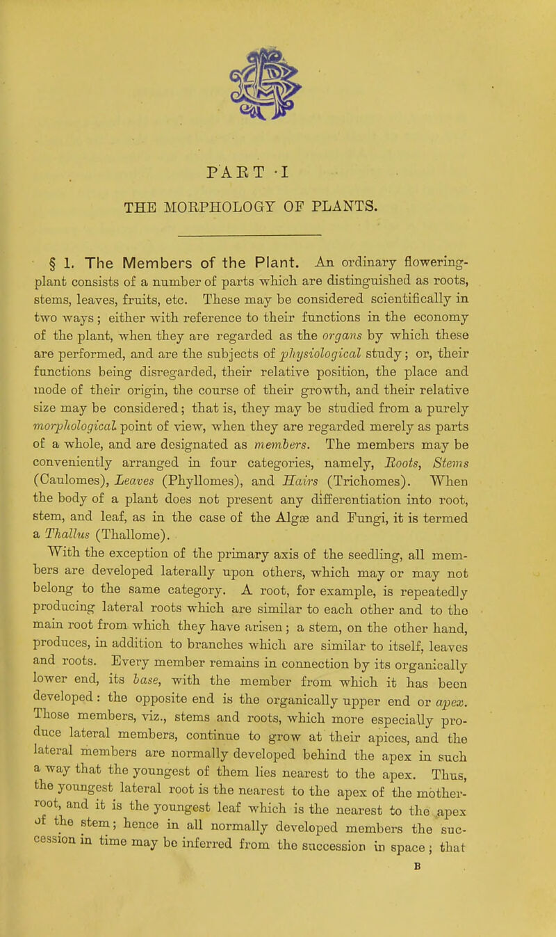 PAET -I THE MORPHOLOGY OF PLANTS. § 1. The Members of the Plant. An ordinary flowering- plant consists of a number of parts wHcli are distinguislied as roots, stems, leaves, fruits, etc. These may be considered scientifically in two ways ; either with reference to their functions in the economy of the plant, when they are regarded as the organs by which these are performed, and are the subjects of physiological study; or, their functions being disregarded, their relative position, the place and luode of their origin, the course of their growth, and their relative size may be considered; that is, they may be studied from a purely morphological point of view, when they are regarded merely as parts of a whole, and are designated as members. The members may be conveniently arranged in four categories, namely. Boots, Stems (Caulomes), Leaves (Phyllomes), and Hairs (Trichomes). When the body of a plant does not present any differentiation into root, stem, and leaf, as in the case of the Algoe and Fungi, it is termed a Thallus (Thallome). With the exception of the primary axis of the seedling, all mem- bers are developed laterally upon others, which may or may not belong to the same category. A root, for example, is repeatedly producing lateral roots which are similar to each other and to tho main root from which they have arisen ; a stem, on the other hand, produces, in addition to branches which are similar to itself, leaves and roots. Every member remains in connection by its organically lower end, its base, with the member from which it has been developed: the opposite end is the organically upper end or apex. Those members, viz., stems and roots, which more especially pro- duce lateral members, continue to grow at their apices, and the lateral members are normally developed behind the apex in such a way that the youngest of them lies nearest to the apex. Thus, the youngest lateral root is the nearest to the apex of the mother- root, and it is the youngest leaf which is the nearest to the .apex of the stem; hence in all normally developed members the suc- cession in time may bo inferred from the succession in space ; that B