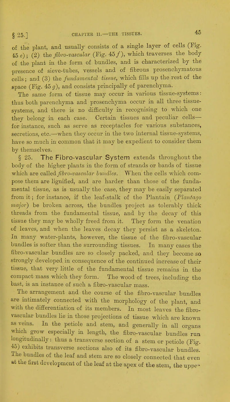 of the plant, and usually consists of a single layer of cells (Fig. 45 e); (2) ihe fihro-vascular (Fig. 45/), wliicli traverses the body of the plant in the form of bundles, and is characterized by the presence of sieve-tubes, vessels and of fibrous prosenchymatous cells; and (3) the fundamental tissue, which fills np the rest of the space (Fig. 45 g), and consists principally of parenchyma. The same form of tissue may occur in various tissue-systems: thus both parenchyma and prosenchyma occur in all three tissue- systems, and there is no difficulty in recognising to which one they belong in each case. Certain tissues and peculiar cells— for instance, such as serve as receptacles for various substances, secretions, etc.—when they occia- in the two internal tissne-systems, have so much in common that it may be expedient to consider them by themselves. § 25. The Fibro-vascular System extends throughout the body of the higher plants in the form of strands or bands of tissue which are c&WedL fihro-vasmlar bundles. When the cells which com- pose them are lignified, and are harder than those of the funda- mental tissue, as is usually the case, they may be easily separated fi'om it; for instance, if the leaf-stalk of the Plantain (Plantago major) be broken across, the bundles pi-oject as tolerably thick threads from the fundamental tissue, and by the decay of this tissue they may be wholly freed from it. They form the venation of leaves, and when the leaves decay they persist as a skeleton. In many water-plants, however, the tissue of the fibro-vascular bundles is softer than the surrounding tissues. In many cases the libro-vascular bundles are so closely packed, and they become so strongly developed in consequence of the continued increase of their tissue, that very little of the fundamental tissue remains in the compact mass which they form. The wood of trees, including the bast, is an instance of such a fibro-vascidar mass. The arrangement and the course of the fibro-vascular bundles are intimately connected with the morphology of the plant, and with the differentiation of its members. In most leaves the fibro- vascular bundles lie in those projections of tissue which are known as veins. In the petiole and stem, and generally in all organs which grow especially in length, the fibro-vascular bundles run longitudinally: thus a transverse section of a stem or petiole (Fig. 45) exhibits transverse sections also of its fibro-vascular bundles. The bundles of the leaf and stem are so closely connected that even at the first development of the leaf at the apex of the stem, the uppe-