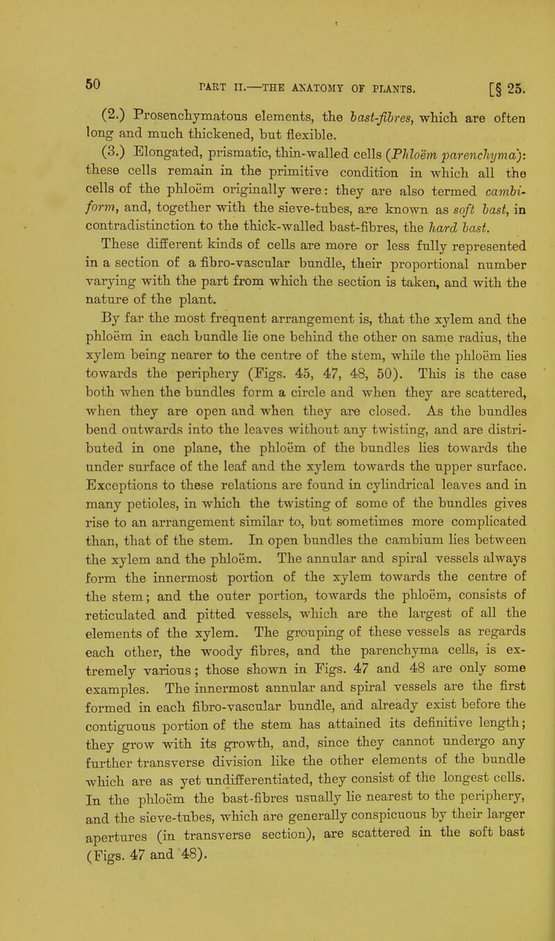 (2.) ProsencliymatoTis elements, the last-fibres, -which, are often long and much thickened, but flexible. (3.) Elongated, prismatic, thin-walled cells {Phloem 'parenchyma): these cells remain in the primitive condition in which all the cells of the phloem originally were: they are also termed cambi- form, and, together with the sieve-tubes, are known as soft hast, in contradistinction to the thick-walled bast-fibres, the hard bast. These different kinds of cells are more or less fully represented in a section of a fibro-vascular bundle, their proportional number varying with the part from which the section is taken, and with the nature of the plant. By far the most frequent arrangement is, that the xylem and the phloem in each bundle lie one behind the other on same radius, the xylem being nearer to the centre of the stem, whUe the phloem hes towards the periphery (Figs. 45, 47, 48, 50). This is the case both when the bundles form a circle and when they are scattered, when they are open and when they are closed. As the bundles bend outwards into the leaves without any twisting, and are distri- buted in one plane, the phloem of the bundles lies towards the under surface of the leaf and the xylem towards the upper surface. Exceptions to these relations are found in cylindrical leaves and in many petioles, in which the twisting of some of the bundles gives rise to an arrangement similar to, but sometimes more complicated than, that of the stem. In open bundles the cambium Hes between the xylem and the phloem. The annular and spiral vessels always form the innermost portion of the xylem towards the centre of the stem; and the outer portion, towards the phloem, consists of reticulated and pitted vessels, which are the largest of all the elements of the xylem. The grouping of these vessels as regards each other, the woody fibres, and the parenchyma cells, is ex- tremely various; those shown in Figs. 47 and 48 are only some examples. The innermost annular and spiral vessels are the first formed in each fibro-vascular bundle, and already exist before the contiguous portion of the stem has attained its definitive length; they grow with its growth, and, since they cannot undergo any further transverse division like the other elements of the bundle which are as yet undifferentiated, they consist of the longest cells. In the phloem the bast-fibres usually lie nearest to the periphery, and the sieve-tubes, which are generally conspicuous by their larger apertures (in transverse section), are scattered in the soft bast (Figs. 47 and 48).