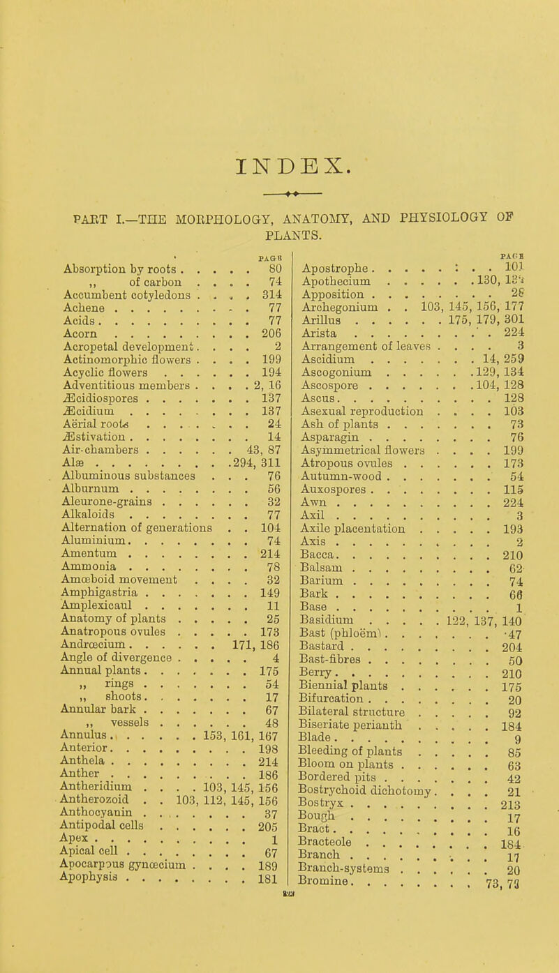 INDEX. PAET I.—THE MORPHOLOGY, ANATOMY, AND PHYSIOLOGY OF PLANTS. PAGB Absorption by roots 80 ,, of carbon .... 74 Accumbent cotyledons . . ^ . 314 Achene 77 Acids 77 Acorn 206 Acropetal development.... 2 Actinomorpbic flowers .... 199 Acyclic flowers 194 Adventitious members . . . . 2, 16 .fficidiospores 137 iEcidium 137 Aerial rooU 24 J]lstivatiou 14 Air-chambers 43, 87 Alffl 294, 311 Albuminous substances ... 76 Alburnum 56 Aleurone-grains 32 Alkaloids 77 Alternation of generations . . 104 Aluminium 74 Amentum 214 Ammonia 78 Amoeboid movement .... 32 Ampbigastria 149 Amplexicaul 11 Anatomy of plants 25 Anatropous ovules 173 AndrcBcium 171, 186 Angle of divergence 4 Annual plants 175 » rings 54 „ shoots 17 Annular bark 67 „ vessels 48 Annulus 153, 161, 167 Anterior 198 Anthela 214 Anther 186 Antheridium .... 103, 145, 156 Antherozoid . . 103, 112, 145, 156 Anthocyanin . 37 Antipodal cells 205 Apex 1 Apical cell 67 Apocarpous gyncecium .... 189 Apophysis 181 Apostrophe : . . 10] Apothecium 130, IS'i Apposition Archegonium . . 103, 145, 156, 177 Arillus 175, 179, 301 Arista ' . 224 Arrangement of leaves .... 3 Ascidium 14, 259 Ascogonium 129, 134 Ascospore 104, 128 Ascus 128 Asexual reproduction .... 103 Ash of plants 73 Asparagin 76 Asymmetrical flowers .... 199 Atropous ovules 173 Autumn-wood 54 Auxospores 115 Awn 224 Axil 3 Axile placentation 193 Axis 2 Bacca 210 Balsam 62- Barium 74 Bark 66 Base 1 Basidium 122, 137, 140 Bast (phloeni'l -47 Bastard 204 Bast-fibres 50 Berry 2IO Biennial plants I75 Bifurcation 20 Bilateral structure 92 Biseriate perianth 184 Blade 9 Bleeding of plants 85 Bloom on plants 63 Bordered pits 42 Bostrychoid dichotomy.... 21 Bostryx ' .... 213 Bough 17 Bract 16 Bracteole 134 Branch ■. . . 17 Branch-systema 20 Bromine 73, 73