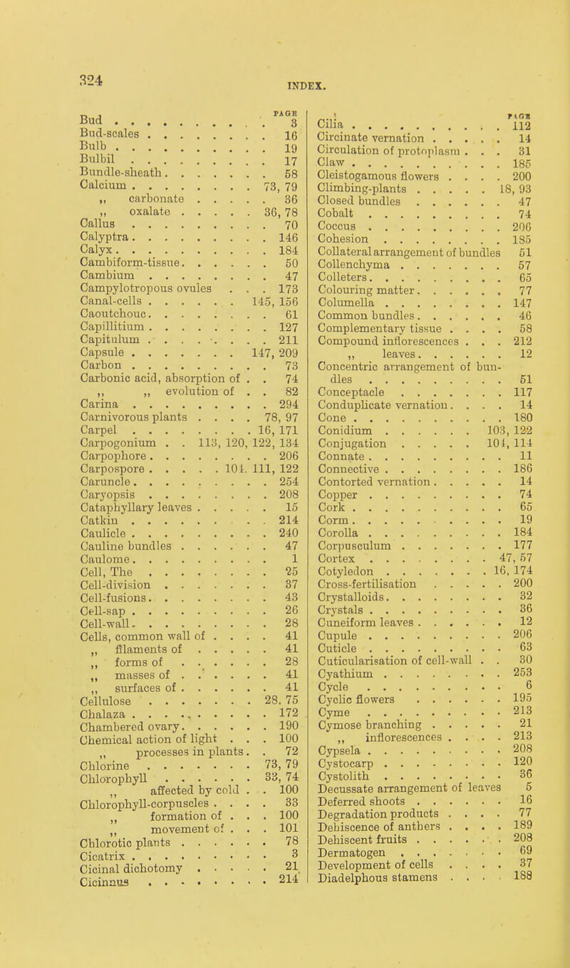 INDEX. Bud-scales 16 Bulb ' 19 Biilbil 17 Bundle-sheath 58 Calcium 73, 79 „ carbonate 36 „ oxalate 36, 78 Callus 70 Calyptra 146 Calyx 184 Cambiform-tissue 50 Cambium 47 Campylotropous ovules . . . 173 Canal-cells 145, 156 Caoutchouc 61 Capillitium 127 Capitulum ......... 211 Capsule 147, 209 Carbon 73 Carbonic acid, absorption of , . 74 ,, ,, evolution of . , 82 Carina 294 Carnivorous plants .... 78, 97 Carpel 16, 171 Carpogonium . . 113, 120, 122, 134 Carpophore 206 Carpospore 101. Ill, 122 Caruncle 254 Caryopsis 208 Cataphyllary leaves 15 Catkin 214 Caulicle 240 Cauline bundles 47 Caulome 1 Cell, The 25 Cell-division 37 Cell-fusions 43 Cell-sap 26 Cell-wall 28 Cells, common wall of ... . 41 „ filaments of 41 ,, forms of ...... 28 ,, masses of ..... . 41 „ surfaces of 41 Cellulose 28. 75 Chalaza 172 Chambered ovary 190 Chemical action of light , . . 100 „ processes in plants. . 72 Chlorine 73, 79 Chlorophyll 33, 74 affected by cold . . 100 Chlorophyll-corpuscles .... 33 „ formation of . . . 100 „ movement of . . . 101 Chlorotic plants 78 Cicatrix 3 Cicinal dichotomy 21 Cicinnus 214 Circinate vernation 14 Circulation of protoplasm ... 31 Claw 185 Cleistogamous flowers .... 200 Climbing-plants 18, 93 Closed bundles 47 Cobalt 74 Coccus 206 Cohesion 185 Collateral arrangement of bundles 51 CoUenchyma 57 CoUeters 65 Colouring matter 77 Columella 147 Common bundles 46 Complementary tissue .... 58 Compound inflorescences . . . 212 „ leaves 12 Concentric arrangement of bun- dles 61 Conceptacle 117 CondupUcate vernation.... 14 Cone 180 Conidium 103, 122 Conjugation 101, 114 Connate 11 Connective 186 Contorted vernation 14 Copper 74 Cork 65 Corm 19 Corolla 184 Corpusculum 177 Cortex 47, 57 Cotyledon 16, 174 Cross-fertilisation 200 Crystalloids 32 Crystals 36 Cuneiform leaves 12 Cupule 206 Cuticle 63 Cuticularisation of cell-wall . . 30 Cyathium 253 Cycle 6 Cychc flowers 195 Cyme 213 Cymose branching 21 „ inflorescences .... 213 Cypsela 208 Cystocarp 120 Cystolith 36 Decussate arrangement of leaves 5 Deferred shoots 16 Degradation products .... 77 Debiscence of anthers .... 189 Dehiscent fruits 208 Dermatogen 69 Development of cells .... 37 Diadelphous stamens .... 188