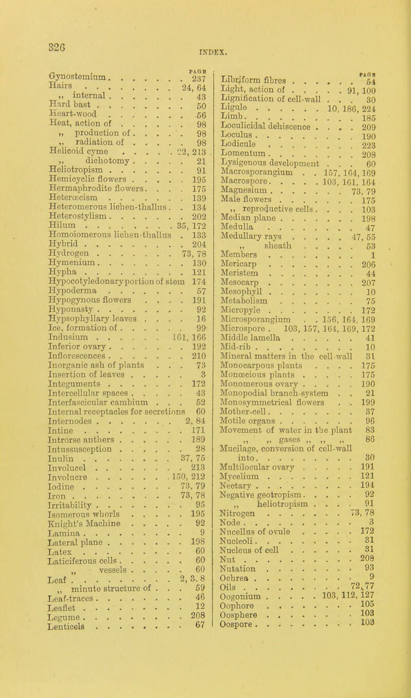 INDEX. Gynosteminm '237 Hairs 24, G4 M internal 43 Hard bast 50 Heart-wood 56 Heat, action of 98 „ production of.... . 98 „ radiation of 98 Helicoid cyme 'J2, 213 ,, dichotomy 21 Heliotropism 91 Hemicyclic flowers 195 Hermaphrodite flowers.... 175 HetercDcism 139 Heteromerous lichen-thaUus. . 134 Heterostylism 202 Hihim 35, 172 Homoiomerous lichen-thallns . 133 Hybrid 204 Hydrogen 73, 78 Hymenium 130 Hypha 121 Hypocotyledonary portion of stem 174 Hypoderma 57 Hypogynous flowers . . . . 191 Hyponasty 92 Hypsophyllary leaves .... 16 Ice, formation of 99 Indusium 101, 166 Inferior ovary 192 Inflorescences 210 Inorganic ash of plants ... 73 Insertion of leaves 3 Integuments 172 Intercellular spaces 43 Interfascicular cambium ... 52 Internal receptacles for secretions 60 Internodes 2, 84 Intine 171 Introrse anthers 189 Intussusception 28 Iniilin 37, 75 Involucel 213 Involucre 150, 212 Iodine 73,79 Iron 73, 78 Irritability 95 Isomerous whorls 195 Knight's Machine 92 Lamina 9 Lateral plane 198 Latex 60 Laticiferous cells 60 „ vessels 60 Leaf 2, 3, 8 „ minute structure of . . . 59 Leaf-traces 46 Leaflet 12 Legume 208 Leuticels 67 Libr^form fibres 54 Light, action of 91, loO Lignification of cell-wall ... 30 Ligule 10, 186, 224 Limb 185 Loculicidal dehiscence .... 209 Loculus 190 Lodicule 223 Lomentum 208 Lysigenous development ... 60 Macrosporangium . . 157, 1G4,169 Macrospore 103, 101, 164 Magnesium 73, 79 Male flowers 175 ,, reproductive cells.... 103 Median plane 198 Medulla 47 Medullary rays 47, 55 ,, sheath 63 Members l Mericarp 206 Meristem ........ 44 Mesocarp 207 Mesophyll 10 Metabolism 75 Micropyle 172 Microsporangium . . 156, 164, 169 Microspore . 103, 157, 164, 169, 172 Middle lamella 41 Mid-rib 10 Mineral matters in the cell wall 31 Monocarpous plants .... 175 Monoecious plants 175 Monomerous ovary 190 Monopodial branch-system . . 21 Monosymmetrical flowers . . 199 Mother-cell 37 Motile organs 96 Movement of water in tbe i^lant 83 ,, „ gases „ ,, „ 86 Mucilage, conversion of cell-wall into 30 Mnltilocular ovary 191 Mycelium 121 Nectary 194 Negative geotropism 92 ,, heliotropism .... 91 Nitrogen 73, 78 Node 3 Nucellus of ovule ..... 172 Nucleoli 31 Nucleus of cell 31 Nut 208 Nutation 93 Ochrea 9 Oils 72,77 Oogonium 103, 112, 127 Oophore 105 Oosphere • 103 Oospore