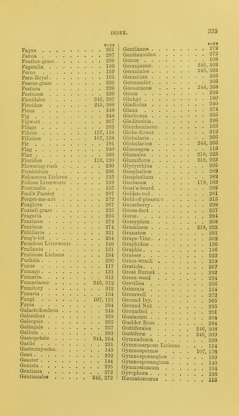 PAGB Fagus 261 Fatsia 287 Feather-grass 226 Fegatella 150 Ferus 159 Feru-Eoyal 163 Fescue-grass 226 Festuca 226 Festuceffl 226 Ficoidales 245, 287 Ficoideai 215, 288 Ficus 248 Fig ... 248 Figworfc 267 Filago 282 FiUccs 157, 158 FUicinte 107, 158 Fir 181 Flag 240 Flax 303 FloridecB 113, 120 Flowering-rush 230 FcEniculum 286 Foliaceous Lichens 135 Foliose Liverworts 149 Fontinalis 155 Fool's Parsley 287 Forget-me-not 272 Foxglove 267 Foxtail-grass 225 Fragaria 293 Fraxinese 274 Fraxinus 274 Fritillaria 231 Frog's-bit 234 Frondose Liverworts .... 149 FruUania 151 Fruticose Lichens 134 Fuchsia 290 Fucus 117 Fumago 131 Fumaria 312 Fumariaceas 246, 312 Fumitory 312 Funaria 154 Fungi 107, 121 Furze 294 Galactodendron 248 Galanthus 239 Galeopsis 265 Galingale 227 Galium 283 Gamopetalae 244,264 GarUc 231 Gastromycetes 143 Gean 292 Geaster I44. Genista 295 Gentiana 272 Gentianales 245, 272 GentianeiB 273 Gentianoideaj 272 Genus 108 Geraiuacem 24C, 303 Geraniales 246, 303 Geranium 303 Germander 266 Gesneraceffl 244, 268 Geam 293 Ginkgo 180 Gladiolus .• 240 Glaux 274 Glechoma 26t> Gleditschia 296 Gleicheniaceaj 163 Globe-flower 319 Globularia 266 Globularieffl ' 244, 266 Glceocapsa 113 Glumales 218, 223 Glumiflor83 218, 223 Glycyrrhiza 295 GnaphalieaB 282 Gnaphalium 282 Gnetace£B 178, 183 Goat's-beard 282 Golden-rod 281 Gold-of-pleasm-e 315 Gooseberry 298 Goose-foot 257 Gorse 294 Gossypium 308 GramineaB 218, 223 GranateJB 291 Grape-Vine 302 Graphidete 136 Graphis 136 Grasses . 223 Grass-wrack 219 Gratiola 267 Great Burnet 292 Green-weed 294 GreviUea . 256 Grimmia 154 Gromwell 272 Ground Ivy 265 Ground Nut 295 Groundsel 281 Guaiacum 304 Guelder Eose 284 Guttiferales 246, 308 Guttiferffl 246, 309 Gymnadenia 238 Gymnocarpous Lichens . . . 134 Gymnospermm .... 107, 176 Gymnosporangieffl ..... 139 Gymnosporangium 140 Gymnostomum 154 Gyrophora 135 Hcematoooccus 115