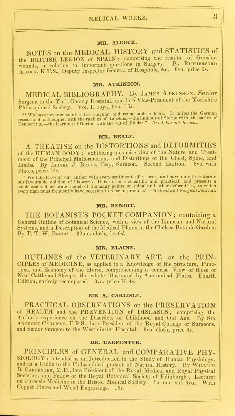 MR. ALCOCK. NOTES on the MEDICAL HISTORY and STATISTICS of the BRITISH LEGION of SPAIN ; comprising the results of Gunshot wounds, in relation to important questions in Surgery. By Rutherford Alcock, K.T.S., Deputy Inspector General of Hospitals, &c. 8vo. price 5s. Vm. ATKINSON. MEDICAL BIBLIOGRAPHY. By James Atkinson, Senior Surgeon to the York County Hospital, and late Vice-President of the Yorkshire Philosophical Society. Vol. I. royal 8vo. 16s.  We have never encountered so singular and remarkable a book. It unites the German research of a Plouquet with the ravings of Rabelais,—the humour of Sterne with the satire of Democritus,—the learning of Burton with the wit of Pindar.—Z»»-. Johnson's Review. MR. BEALE. A TREATISE on the DISTORTIONS and DEFORMITIES of the HUMAN BODY ; exhibiting a concise view of the Nature and Treat- ment of the Principal Malformations and Distortions of the Chest, Spine, and Limbs. By Lionel J. Beale, Esq., Surgeon. Second Edition. 8vo. with I'lates, price I2s.  We take leave of our author with every sentiment of respect, and have only to reiterate our favourable opinion of his work. It is at once scientific and practical, and presents a condensed and accurate sketch of the many points on spinal and other deformities, to which every man must frequently have occasion to refer in practice.—Medical and Surgicaljournal. MR. BENOIT. THE BOTANIST'S POCKET COMPANION; containing a General Outline of Botanical Science, with a view of the Linneean and Natural Systems, and a Description of the Medical Plants in the Chelsea Botanic Garden. By T. T. W. Benoit. 32mo. cloth, Is. Gd. MR. BLAINE. OUTLINES of the VETERINARY ART, or the PRIN- CIPLES of MEDICINE, as applied to a Knowledge of the Structure, Func- tions, and Economy of the Horse, comprehending a concise View of those of Neat Cattle and Sheep ; the whole illustrated by Anatomical Plates. Fourth Edition, entirely recomposed. Bvo. price \l. As. SIR A. CARUSLE. PRACTICAL OBSERVATIONS on the PRESERVATION of HEALTH and the PREVENTION of DISEASES; comprising the Author's experience on the Disorders of Childhood and Old Age. By Sir Anthony Carlisle, F.R.S., late President of the Royal College of Surgeons, and Senior Surgeon to the Westminster Hospital. Bvo. cloth, price 8s. DR. -CARPENTER. PRINCIPLES of GENERAL and COMPARATIVE PHY- SIOLOGY ; intended as an Introduction to the Study of Human Physiology, and as a Guide to tlie Philosophical pursuit of Natural History. By William B. Carpenter, M.D., late President of the Royal Medical and Royal Physical Societies, and Fellow of the Royal Botanical Society of Edinburgh ; Lecturer on Forensic Medicine in the Bristol Medical Society.' In one vol. 8vo. With Copper Plates and Wood Engravings. 15s. i-